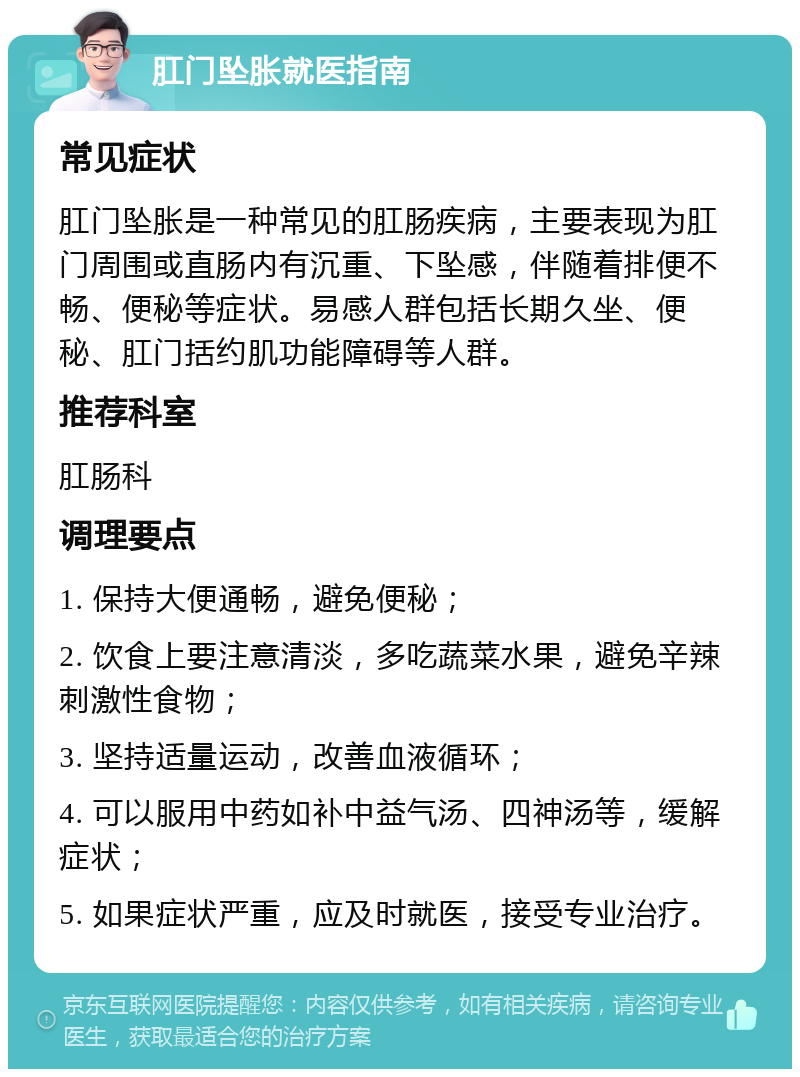 肛门坠胀就医指南 常见症状 肛门坠胀是一种常见的肛肠疾病，主要表现为肛门周围或直肠内有沉重、下坠感，伴随着排便不畅、便秘等症状。易感人群包括长期久坐、便秘、肛门括约肌功能障碍等人群。 推荐科室 肛肠科 调理要点 1. 保持大便通畅，避免便秘； 2. 饮食上要注意清淡，多吃蔬菜水果，避免辛辣刺激性食物； 3. 坚持适量运动，改善血液循环； 4. 可以服用中药如补中益气汤、四神汤等，缓解症状； 5. 如果症状严重，应及时就医，接受专业治疗。