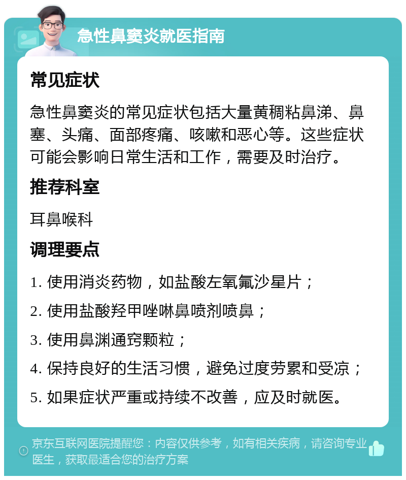 急性鼻窦炎就医指南 常见症状 急性鼻窦炎的常见症状包括大量黄稠粘鼻涕、鼻塞、头痛、面部疼痛、咳嗽和恶心等。这些症状可能会影响日常生活和工作，需要及时治疗。 推荐科室 耳鼻喉科 调理要点 1. 使用消炎药物，如盐酸左氧氟沙星片； 2. 使用盐酸羟甲唑啉鼻喷剂喷鼻； 3. 使用鼻渊通窍颗粒； 4. 保持良好的生活习惯，避免过度劳累和受凉； 5. 如果症状严重或持续不改善，应及时就医。