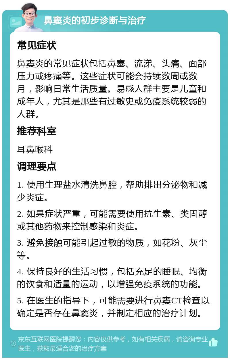 鼻窦炎的初步诊断与治疗 常见症状 鼻窦炎的常见症状包括鼻塞、流涕、头痛、面部压力或疼痛等。这些症状可能会持续数周或数月，影响日常生活质量。易感人群主要是儿童和成年人，尤其是那些有过敏史或免疫系统较弱的人群。 推荐科室 耳鼻喉科 调理要点 1. 使用生理盐水清洗鼻腔，帮助排出分泌物和减少炎症。 2. 如果症状严重，可能需要使用抗生素、类固醇或其他药物来控制感染和炎症。 3. 避免接触可能引起过敏的物质，如花粉、灰尘等。 4. 保持良好的生活习惯，包括充足的睡眠、均衡的饮食和适量的运动，以增强免疫系统的功能。 5. 在医生的指导下，可能需要进行鼻窦CT检查以确定是否存在鼻窦炎，并制定相应的治疗计划。