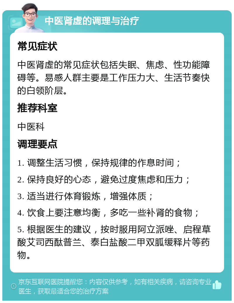 中医肾虚的调理与治疗 常见症状 中医肾虚的常见症状包括失眠、焦虑、性功能障碍等。易感人群主要是工作压力大、生活节奏快的白领阶层。 推荐科室 中医科 调理要点 1. 调整生活习惯，保持规律的作息时间； 2. 保持良好的心态，避免过度焦虑和压力； 3. 适当进行体育锻炼，增强体质； 4. 饮食上要注意均衡，多吃一些补肾的食物； 5. 根据医生的建议，按时服用阿立派唑、启程草酸艾司西酞普兰、泰白盐酸二甲双胍缓释片等药物。