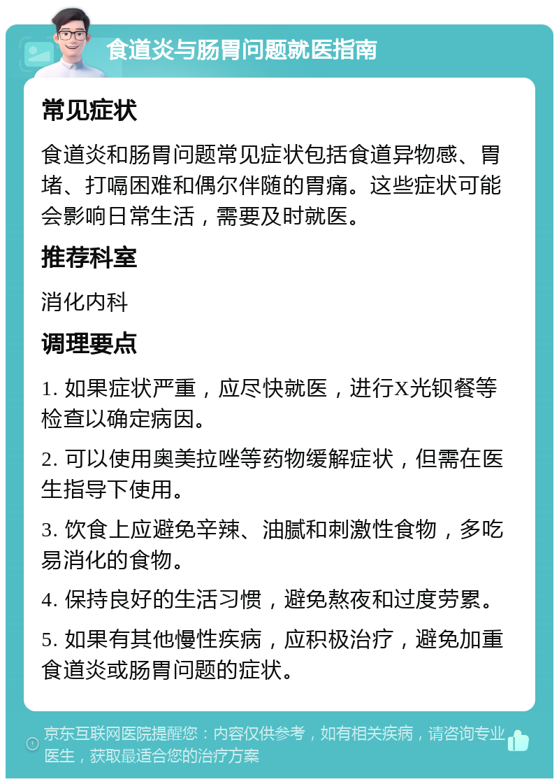 食道炎与肠胃问题就医指南 常见症状 食道炎和肠胃问题常见症状包括食道异物感、胃堵、打嗝困难和偶尔伴随的胃痛。这些症状可能会影响日常生活，需要及时就医。 推荐科室 消化内科 调理要点 1. 如果症状严重，应尽快就医，进行X光钡餐等检查以确定病因。 2. 可以使用奥美拉唑等药物缓解症状，但需在医生指导下使用。 3. 饮食上应避免辛辣、油腻和刺激性食物，多吃易消化的食物。 4. 保持良好的生活习惯，避免熬夜和过度劳累。 5. 如果有其他慢性疾病，应积极治疗，避免加重食道炎或肠胃问题的症状。