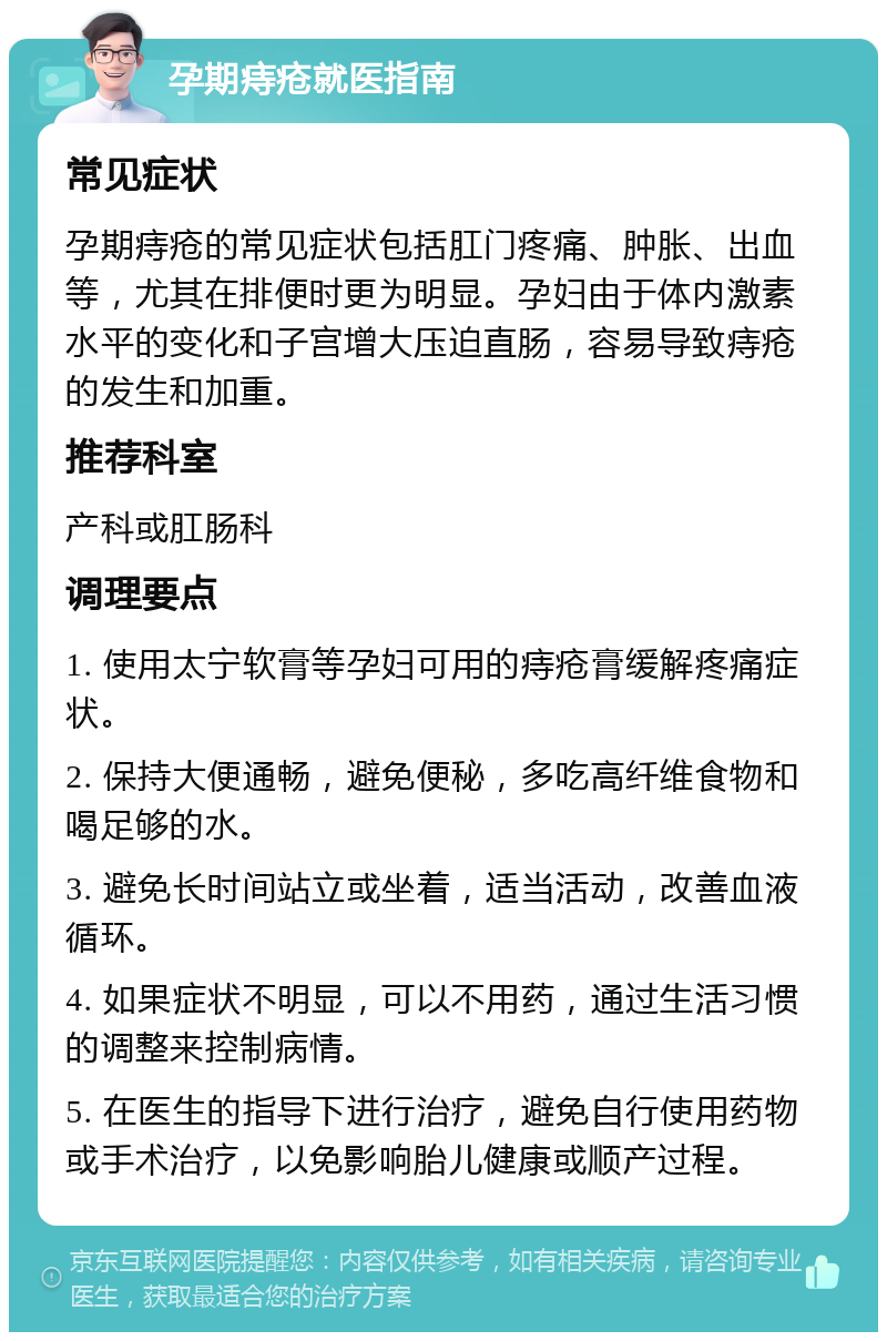 孕期痔疮就医指南 常见症状 孕期痔疮的常见症状包括肛门疼痛、肿胀、出血等，尤其在排便时更为明显。孕妇由于体内激素水平的变化和子宫增大压迫直肠，容易导致痔疮的发生和加重。 推荐科室 产科或肛肠科 调理要点 1. 使用太宁软膏等孕妇可用的痔疮膏缓解疼痛症状。 2. 保持大便通畅，避免便秘，多吃高纤维食物和喝足够的水。 3. 避免长时间站立或坐着，适当活动，改善血液循环。 4. 如果症状不明显，可以不用药，通过生活习惯的调整来控制病情。 5. 在医生的指导下进行治疗，避免自行使用药物或手术治疗，以免影响胎儿健康或顺产过程。