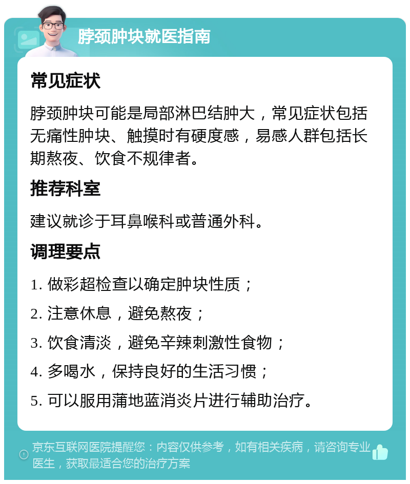 脖颈肿块就医指南 常见症状 脖颈肿块可能是局部淋巴结肿大，常见症状包括无痛性肿块、触摸时有硬度感，易感人群包括长期熬夜、饮食不规律者。 推荐科室 建议就诊于耳鼻喉科或普通外科。 调理要点 1. 做彩超检查以确定肿块性质； 2. 注意休息，避免熬夜； 3. 饮食清淡，避免辛辣刺激性食物； 4. 多喝水，保持良好的生活习惯； 5. 可以服用蒲地蓝消炎片进行辅助治疗。