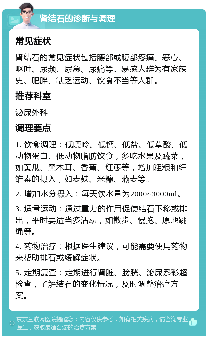 肾结石的诊断与调理 常见症状 肾结石的常见症状包括腰部或腹部疼痛、恶心、呕吐、尿频、尿急、尿痛等。易感人群为有家族史、肥胖、缺乏运动、饮食不当等人群。 推荐科室 泌尿外科 调理要点 1. 饮食调理：低嘌呤、低钙、低盐、低草酸、低动物蛋白、低动物脂肪饮食，多吃水果及蔬菜，如黄瓜、黑木耳、香蕉、红枣等，增加粗粮和纤维素的摄入，如麦麸、米糠、燕麦等。 2. 增加水分摄入：每天饮水量为2000~3000ml。 3. 适量运动：通过重力的作用促使结石下移或排出，平时要适当多活动，如散步、慢跑、原地跳绳等。 4. 药物治疗：根据医生建议，可能需要使用药物来帮助排石或缓解症状。 5. 定期复查：定期进行肾脏、膀胱、泌尿系彩超检查，了解结石的变化情况，及时调整治疗方案。