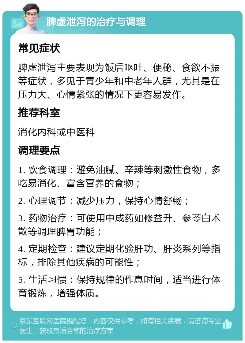 脾虚泄泻的治疗与调理 常见症状 脾虚泄泻主要表现为饭后呕吐、便秘、食欲不振等症状，多见于青少年和中老年人群，尤其是在压力大、心情紧张的情况下更容易发作。 推荐科室 消化内科或中医科 调理要点 1. 饮食调理：避免油腻、辛辣等刺激性食物，多吃易消化、富含营养的食物； 2. 心理调节：减少压力，保持心情舒畅； 3. 药物治疗：可使用中成药如修益升、参苓白术散等调理脾胃功能； 4. 定期检查：建议定期化验肝功、肝炎系列等指标，排除其他疾病的可能性； 5. 生活习惯：保持规律的作息时间，适当进行体育锻炼，增强体质。