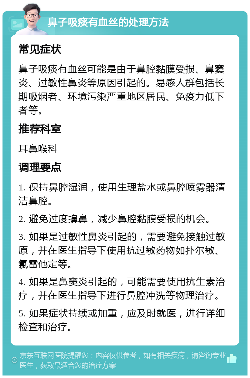 鼻子吸痰有血丝的处理方法 常见症状 鼻子吸痰有血丝可能是由于鼻腔黏膜受损、鼻窦炎、过敏性鼻炎等原因引起的。易感人群包括长期吸烟者、环境污染严重地区居民、免疫力低下者等。 推荐科室 耳鼻喉科 调理要点 1. 保持鼻腔湿润，使用生理盐水或鼻腔喷雾器清洁鼻腔。 2. 避免过度擤鼻，减少鼻腔黏膜受损的机会。 3. 如果是过敏性鼻炎引起的，需要避免接触过敏原，并在医生指导下使用抗过敏药物如扑尔敏、氯雷他定等。 4. 如果是鼻窦炎引起的，可能需要使用抗生素治疗，并在医生指导下进行鼻腔冲洗等物理治疗。 5. 如果症状持续或加重，应及时就医，进行详细检查和治疗。