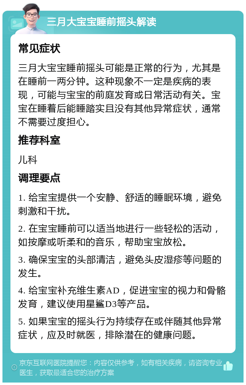 三月大宝宝睡前摇头解读 常见症状 三月大宝宝睡前摇头可能是正常的行为，尤其是在睡前一两分钟。这种现象不一定是疾病的表现，可能与宝宝的前庭发育或日常活动有关。宝宝在睡着后能睡踏实且没有其他异常症状，通常不需要过度担心。 推荐科室 儿科 调理要点 1. 给宝宝提供一个安静、舒适的睡眠环境，避免刺激和干扰。 2. 在宝宝睡前可以适当地进行一些轻松的活动，如按摩或听柔和的音乐，帮助宝宝放松。 3. 确保宝宝的头部清洁，避免头皮湿疹等问题的发生。 4. 给宝宝补充维生素AD，促进宝宝的视力和骨骼发育，建议使用星鲨D3等产品。 5. 如果宝宝的摇头行为持续存在或伴随其他异常症状，应及时就医，排除潜在的健康问题。