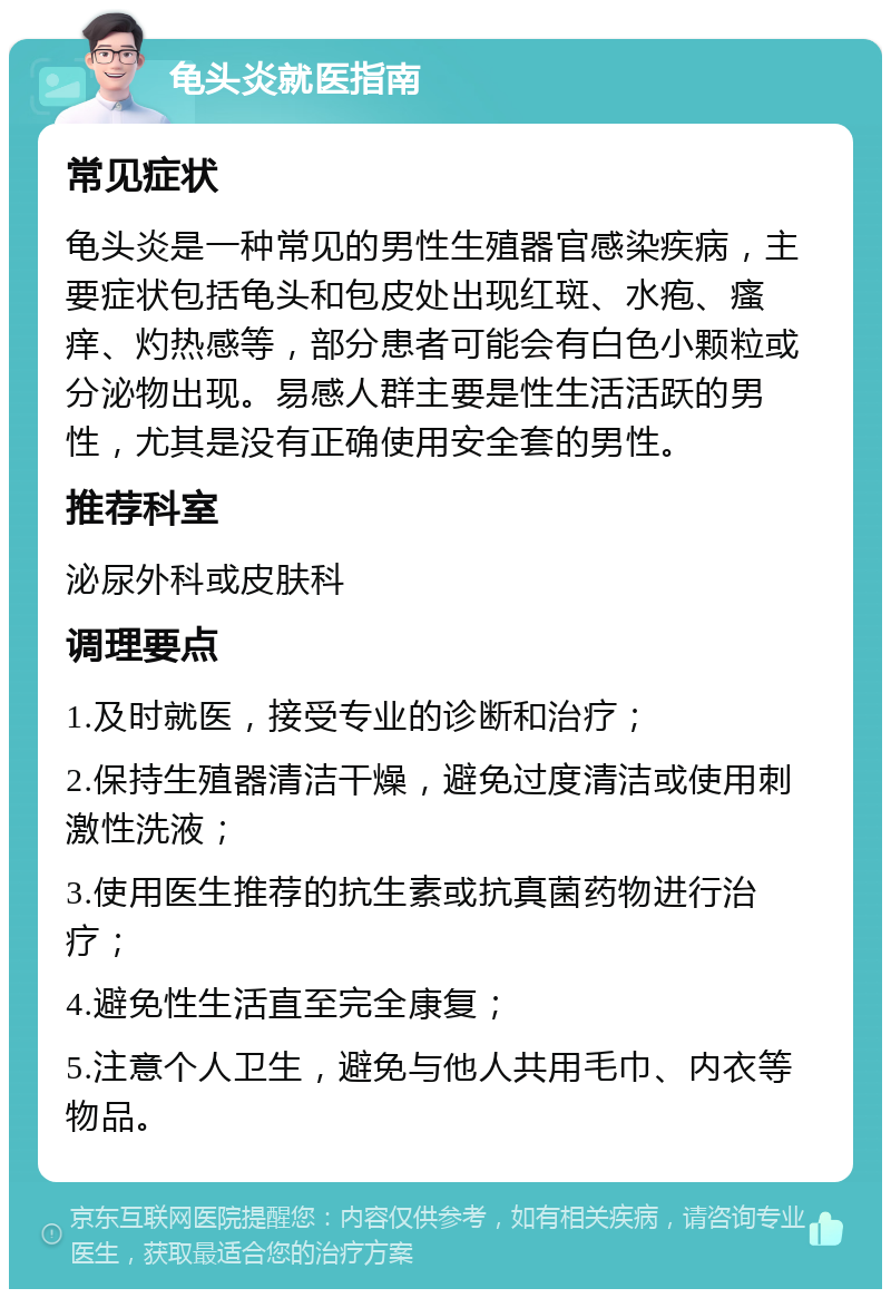 龟头炎就医指南 常见症状 龟头炎是一种常见的男性生殖器官感染疾病，主要症状包括龟头和包皮处出现红斑、水疱、瘙痒、灼热感等，部分患者可能会有白色小颗粒或分泌物出现。易感人群主要是性生活活跃的男性，尤其是没有正确使用安全套的男性。 推荐科室 泌尿外科或皮肤科 调理要点 1.及时就医，接受专业的诊断和治疗； 2.保持生殖器清洁干燥，避免过度清洁或使用刺激性洗液； 3.使用医生推荐的抗生素或抗真菌药物进行治疗； 4.避免性生活直至完全康复； 5.注意个人卫生，避免与他人共用毛巾、内衣等物品。