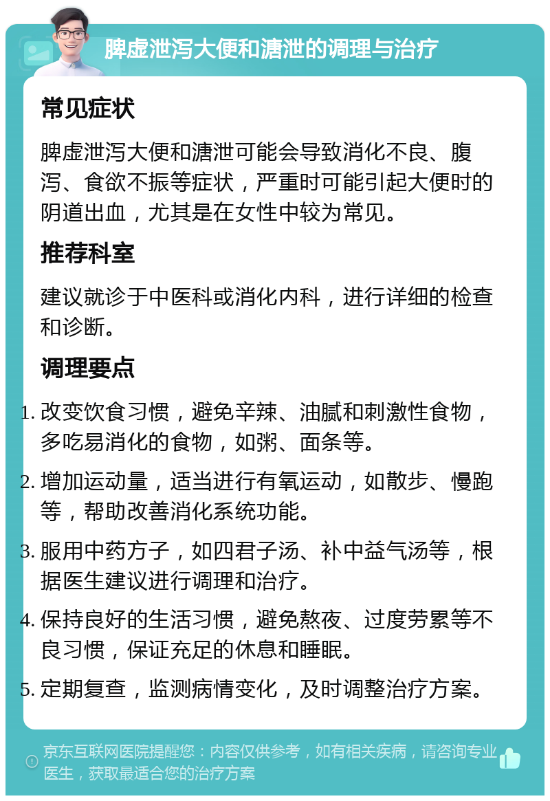 脾虚泄泻大便和溏泄的调理与治疗 常见症状 脾虚泄泻大便和溏泄可能会导致消化不良、腹泻、食欲不振等症状，严重时可能引起大便时的阴道出血，尤其是在女性中较为常见。 推荐科室 建议就诊于中医科或消化内科，进行详细的检查和诊断。 调理要点 改变饮食习惯，避免辛辣、油腻和刺激性食物，多吃易消化的食物，如粥、面条等。 增加运动量，适当进行有氧运动，如散步、慢跑等，帮助改善消化系统功能。 服用中药方子，如四君子汤、补中益气汤等，根据医生建议进行调理和治疗。 保持良好的生活习惯，避免熬夜、过度劳累等不良习惯，保证充足的休息和睡眠。 定期复查，监测病情变化，及时调整治疗方案。