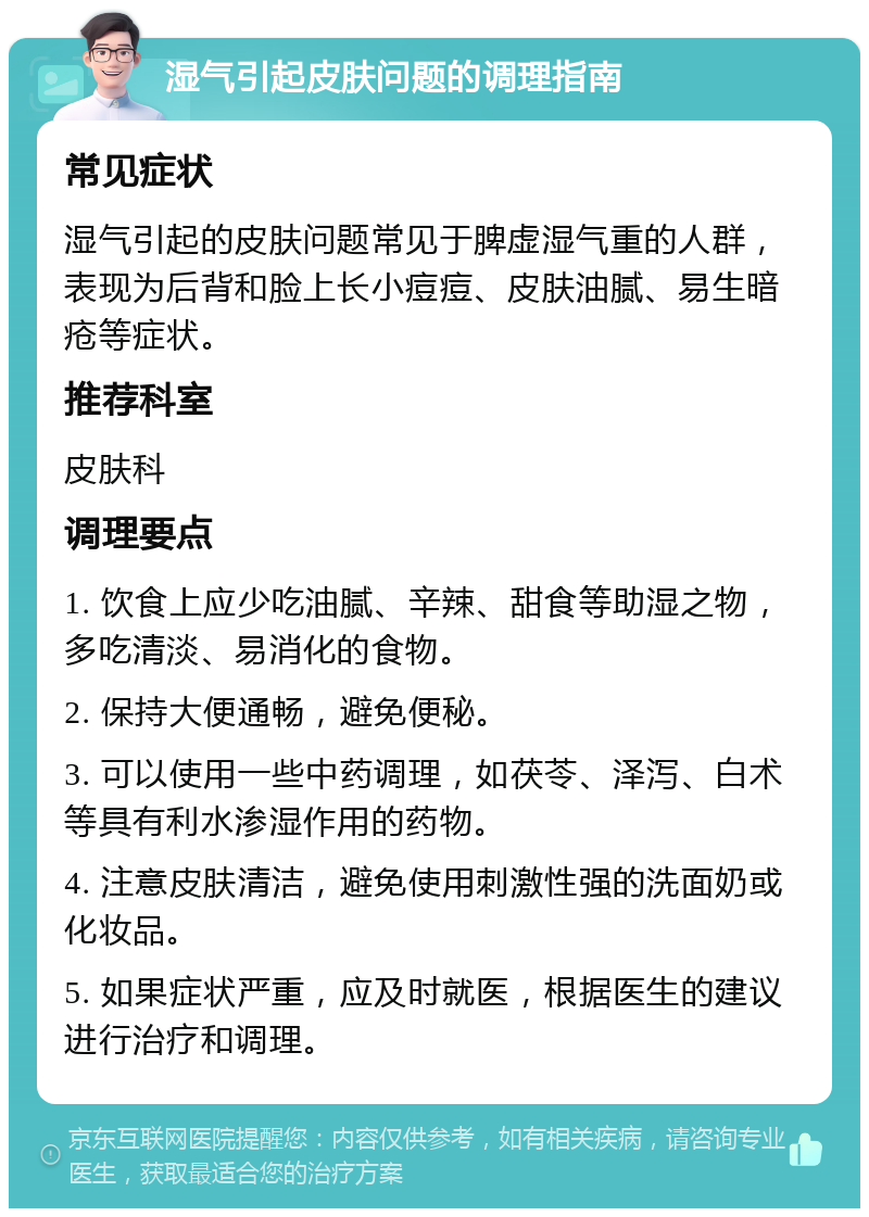 湿气引起皮肤问题的调理指南 常见症状 湿气引起的皮肤问题常见于脾虚湿气重的人群，表现为后背和脸上长小痘痘、皮肤油腻、易生暗疮等症状。 推荐科室 皮肤科 调理要点 1. 饮食上应少吃油腻、辛辣、甜食等助湿之物，多吃清淡、易消化的食物。 2. 保持大便通畅，避免便秘。 3. 可以使用一些中药调理，如茯苓、泽泻、白术等具有利水渗湿作用的药物。 4. 注意皮肤清洁，避免使用刺激性强的洗面奶或化妆品。 5. 如果症状严重，应及时就医，根据医生的建议进行治疗和调理。