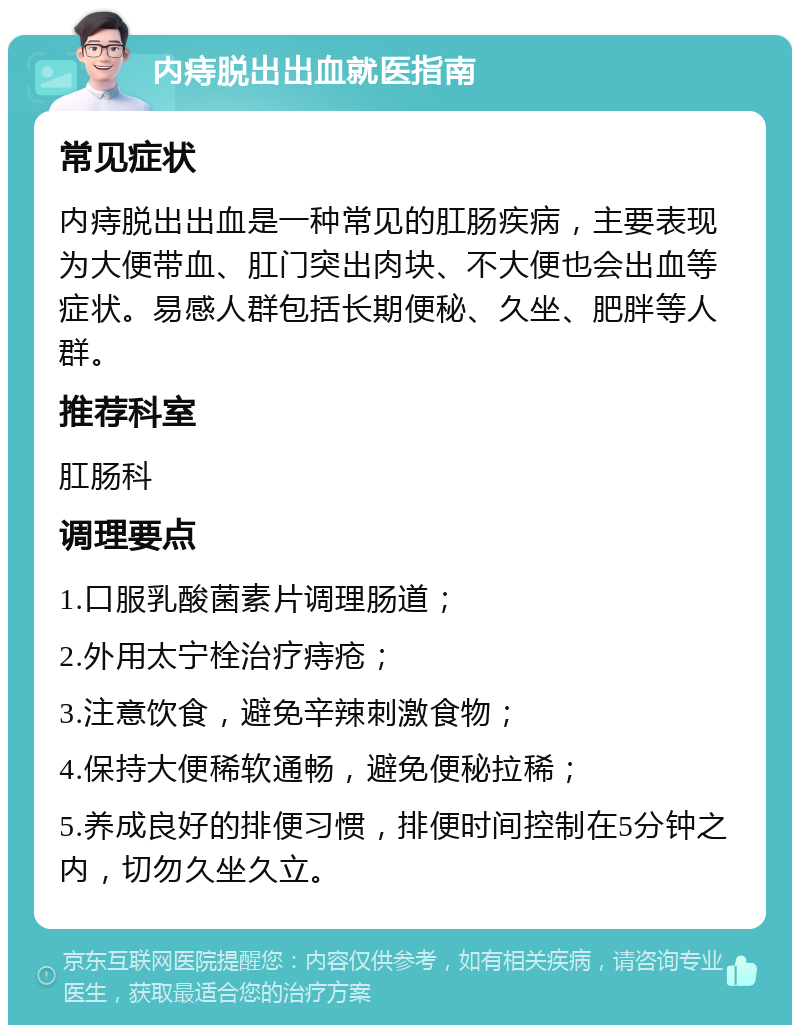 内痔脱出出血就医指南 常见症状 内痔脱出出血是一种常见的肛肠疾病，主要表现为大便带血、肛门突出肉块、不大便也会出血等症状。易感人群包括长期便秘、久坐、肥胖等人群。 推荐科室 肛肠科 调理要点 1.口服乳酸菌素片调理肠道； 2.外用太宁栓治疗痔疮； 3.注意饮食，避免辛辣刺激食物； 4.保持大便稀软通畅，避免便秘拉稀； 5.养成良好的排便习惯，排便时间控制在5分钟之内，切勿久坐久立。