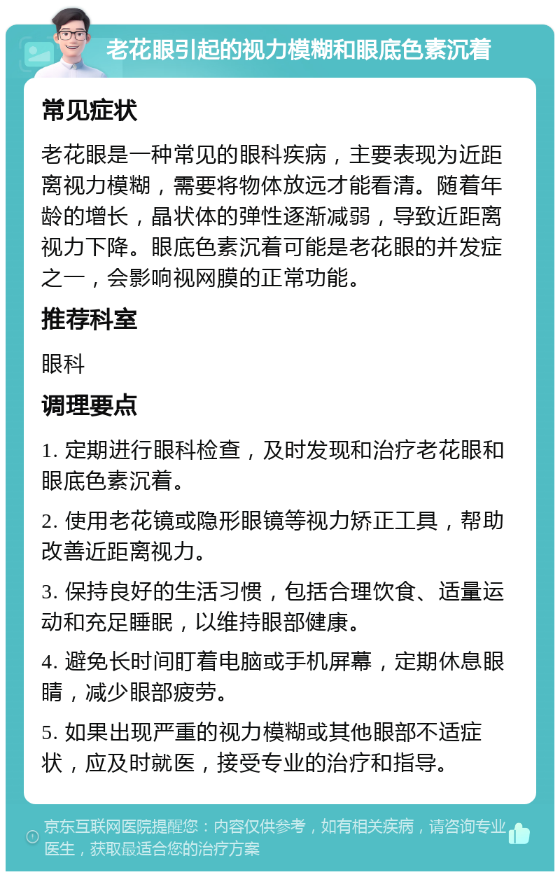 老花眼引起的视力模糊和眼底色素沉着 常见症状 老花眼是一种常见的眼科疾病，主要表现为近距离视力模糊，需要将物体放远才能看清。随着年龄的增长，晶状体的弹性逐渐减弱，导致近距离视力下降。眼底色素沉着可能是老花眼的并发症之一，会影响视网膜的正常功能。 推荐科室 眼科 调理要点 1. 定期进行眼科检查，及时发现和治疗老花眼和眼底色素沉着。 2. 使用老花镜或隐形眼镜等视力矫正工具，帮助改善近距离视力。 3. 保持良好的生活习惯，包括合理饮食、适量运动和充足睡眠，以维持眼部健康。 4. 避免长时间盯着电脑或手机屏幕，定期休息眼睛，减少眼部疲劳。 5. 如果出现严重的视力模糊或其他眼部不适症状，应及时就医，接受专业的治疗和指导。