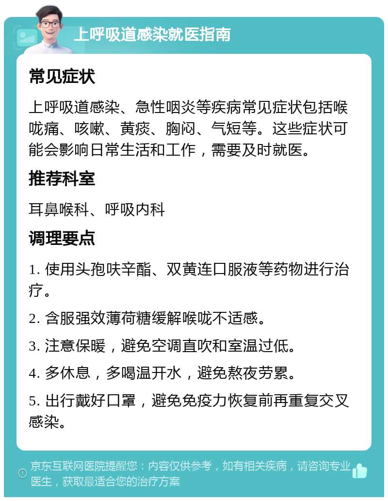 上呼吸道感染就医指南 常见症状 上呼吸道感染、急性咽炎等疾病常见症状包括喉咙痛、咳嗽、黄痰、胸闷、气短等。这些症状可能会影响日常生活和工作，需要及时就医。 推荐科室 耳鼻喉科、呼吸内科 调理要点 1. 使用头孢呋辛酯、双黄连口服液等药物进行治疗。 2. 含服强效薄荷糖缓解喉咙不适感。 3. 注意保暖，避免空调直吹和室温过低。 4. 多休息，多喝温开水，避免熬夜劳累。 5. 出行戴好口罩，避免免疫力恢复前再重复交叉感染。