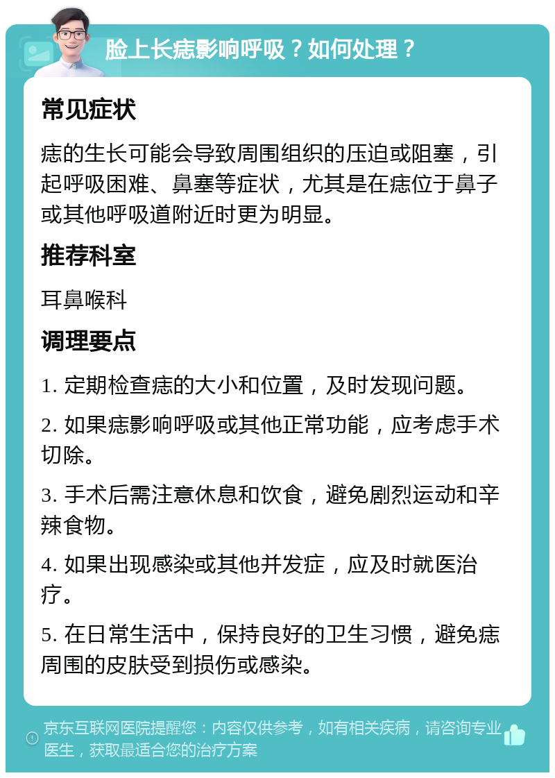 脸上长痣影响呼吸？如何处理？ 常见症状 痣的生长可能会导致周围组织的压迫或阻塞，引起呼吸困难、鼻塞等症状，尤其是在痣位于鼻子或其他呼吸道附近时更为明显。 推荐科室 耳鼻喉科 调理要点 1. 定期检查痣的大小和位置，及时发现问题。 2. 如果痣影响呼吸或其他正常功能，应考虑手术切除。 3. 手术后需注意休息和饮食，避免剧烈运动和辛辣食物。 4. 如果出现感染或其他并发症，应及时就医治疗。 5. 在日常生活中，保持良好的卫生习惯，避免痣周围的皮肤受到损伤或感染。