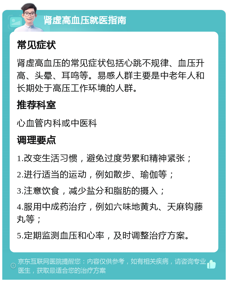 肾虚高血压就医指南 常见症状 肾虚高血压的常见症状包括心跳不规律、血压升高、头晕、耳鸣等。易感人群主要是中老年人和长期处于高压工作环境的人群。 推荐科室 心血管内科或中医科 调理要点 1.改变生活习惯，避免过度劳累和精神紧张； 2.进行适当的运动，例如散步、瑜伽等； 3.注意饮食，减少盐分和脂肪的摄入； 4.服用中成药治疗，例如六味地黄丸、天麻钩藤丸等； 5.定期监测血压和心率，及时调整治疗方案。