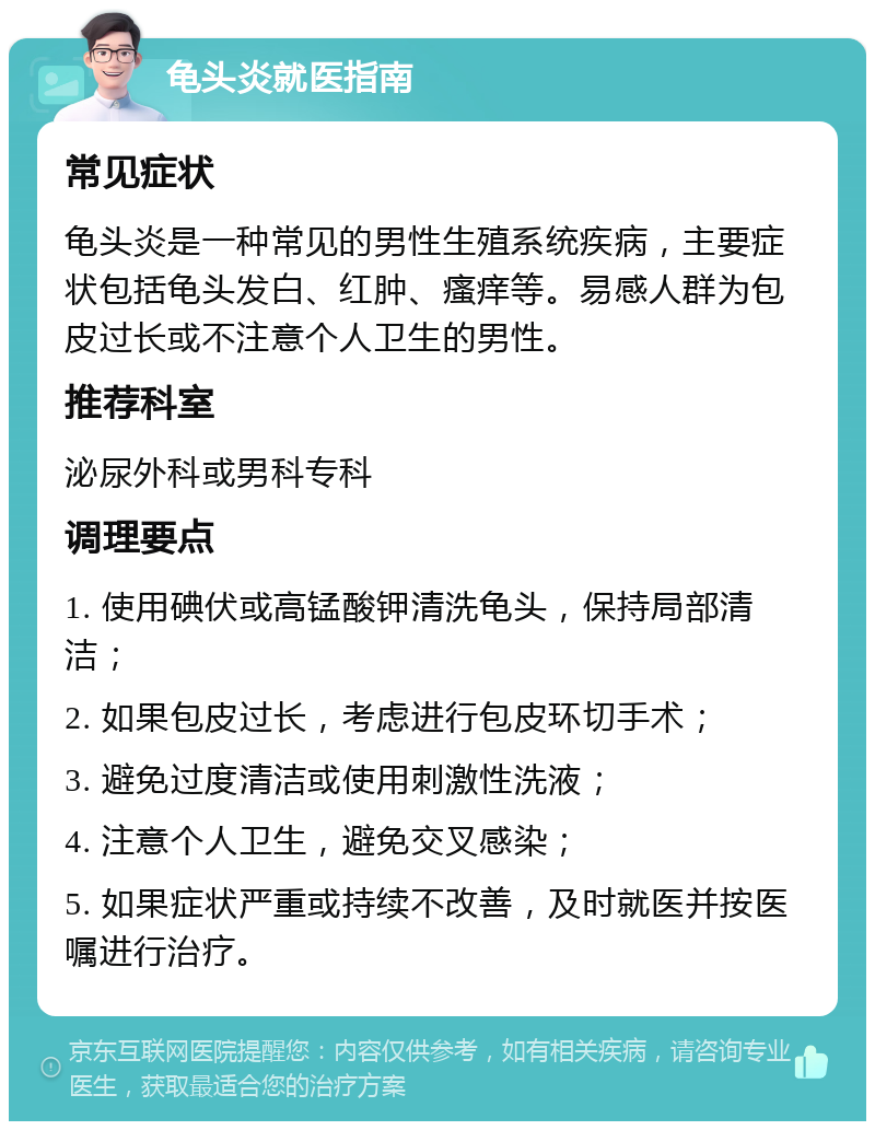 龟头炎就医指南 常见症状 龟头炎是一种常见的男性生殖系统疾病，主要症状包括龟头发白、红肿、瘙痒等。易感人群为包皮过长或不注意个人卫生的男性。 推荐科室 泌尿外科或男科专科 调理要点 1. 使用碘伏或高锰酸钾清洗龟头，保持局部清洁； 2. 如果包皮过长，考虑进行包皮环切手术； 3. 避免过度清洁或使用刺激性洗液； 4. 注意个人卫生，避免交叉感染； 5. 如果症状严重或持续不改善，及时就医并按医嘱进行治疗。