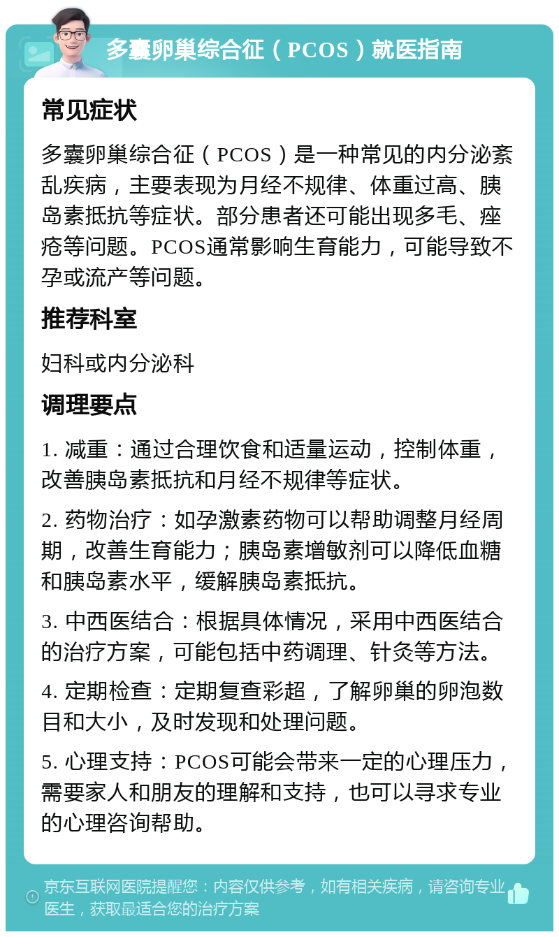 多囊卵巢综合征（PCOS）就医指南 常见症状 多囊卵巢综合征（PCOS）是一种常见的内分泌紊乱疾病，主要表现为月经不规律、体重过高、胰岛素抵抗等症状。部分患者还可能出现多毛、痤疮等问题。PCOS通常影响生育能力，可能导致不孕或流产等问题。 推荐科室 妇科或内分泌科 调理要点 1. 减重：通过合理饮食和适量运动，控制体重，改善胰岛素抵抗和月经不规律等症状。 2. 药物治疗：如孕激素药物可以帮助调整月经周期，改善生育能力；胰岛素增敏剂可以降低血糖和胰岛素水平，缓解胰岛素抵抗。 3. 中西医结合：根据具体情况，采用中西医结合的治疗方案，可能包括中药调理、针灸等方法。 4. 定期检查：定期复查彩超，了解卵巢的卵泡数目和大小，及时发现和处理问题。 5. 心理支持：PCOS可能会带来一定的心理压力，需要家人和朋友的理解和支持，也可以寻求专业的心理咨询帮助。