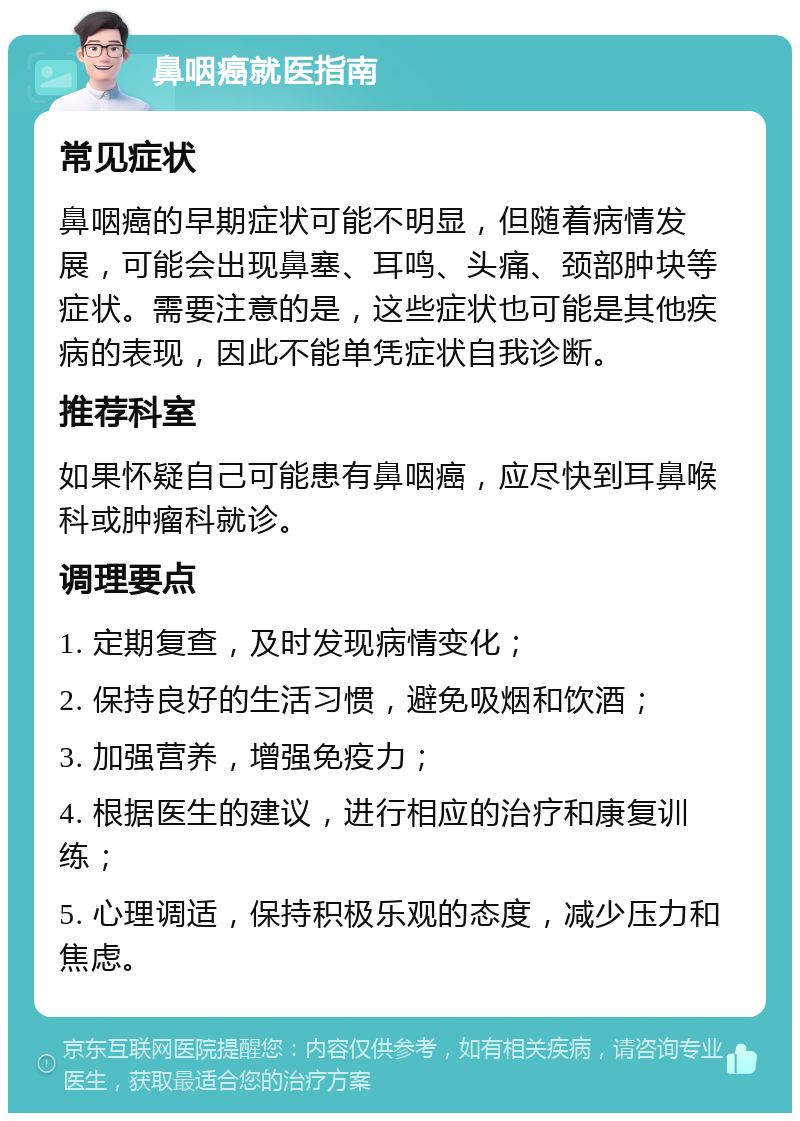 鼻咽癌就医指南 常见症状 鼻咽癌的早期症状可能不明显，但随着病情发展，可能会出现鼻塞、耳鸣、头痛、颈部肿块等症状。需要注意的是，这些症状也可能是其他疾病的表现，因此不能单凭症状自我诊断。 推荐科室 如果怀疑自己可能患有鼻咽癌，应尽快到耳鼻喉科或肿瘤科就诊。 调理要点 1. 定期复查，及时发现病情变化； 2. 保持良好的生活习惯，避免吸烟和饮酒； 3. 加强营养，增强免疫力； 4. 根据医生的建议，进行相应的治疗和康复训练； 5. 心理调适，保持积极乐观的态度，减少压力和焦虑。