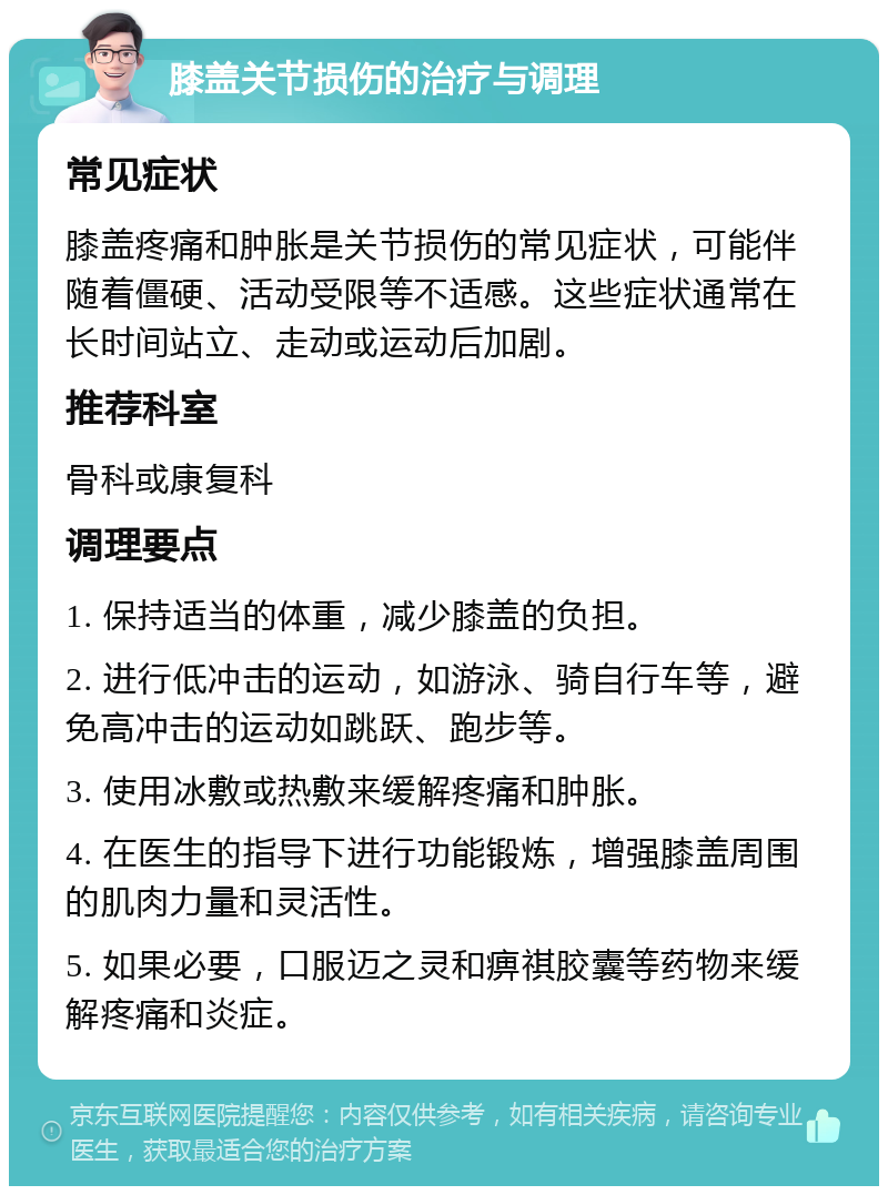 膝盖关节损伤的治疗与调理 常见症状 膝盖疼痛和肿胀是关节损伤的常见症状，可能伴随着僵硬、活动受限等不适感。这些症状通常在长时间站立、走动或运动后加剧。 推荐科室 骨科或康复科 调理要点 1. 保持适当的体重，减少膝盖的负担。 2. 进行低冲击的运动，如游泳、骑自行车等，避免高冲击的运动如跳跃、跑步等。 3. 使用冰敷或热敷来缓解疼痛和肿胀。 4. 在医生的指导下进行功能锻炼，增强膝盖周围的肌肉力量和灵活性。 5. 如果必要，口服迈之灵和痹祺胶囊等药物来缓解疼痛和炎症。