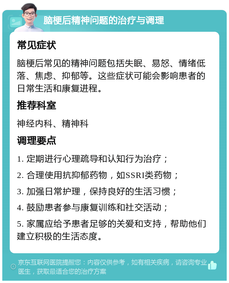 脑梗后精神问题的治疗与调理 常见症状 脑梗后常见的精神问题包括失眠、易怒、情绪低落、焦虑、抑郁等。这些症状可能会影响患者的日常生活和康复进程。 推荐科室 神经内科、精神科 调理要点 1. 定期进行心理疏导和认知行为治疗； 2. 合理使用抗抑郁药物，如SSRI类药物； 3. 加强日常护理，保持良好的生活习惯； 4. 鼓励患者参与康复训练和社交活动； 5. 家属应给予患者足够的关爱和支持，帮助他们建立积极的生活态度。