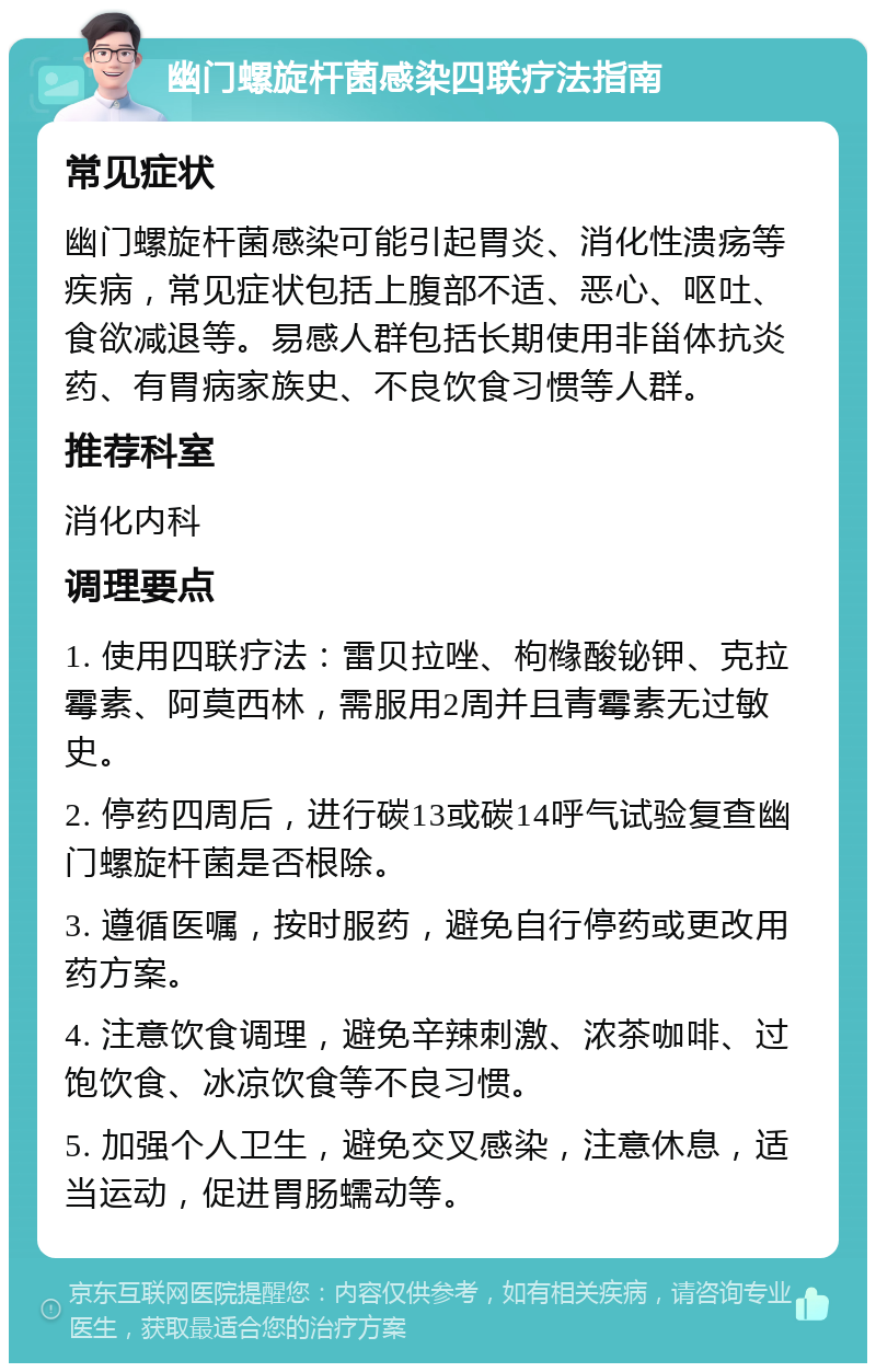 幽门螺旋杆菌感染四联疗法指南 常见症状 幽门螺旋杆菌感染可能引起胃炎、消化性溃疡等疾病，常见症状包括上腹部不适、恶心、呕吐、食欲减退等。易感人群包括长期使用非甾体抗炎药、有胃病家族史、不良饮食习惯等人群。 推荐科室 消化内科 调理要点 1. 使用四联疗法：雷贝拉唑、枸橼酸铋钾、克拉霉素、阿莫西林，需服用2周并且青霉素无过敏史。 2. 停药四周后，进行碳13或碳14呼气试验复查幽门螺旋杆菌是否根除。 3. 遵循医嘱，按时服药，避免自行停药或更改用药方案。 4. 注意饮食调理，避免辛辣刺激、浓茶咖啡、过饱饮食、冰凉饮食等不良习惯。 5. 加强个人卫生，避免交叉感染，注意休息，适当运动，促进胃肠蠕动等。