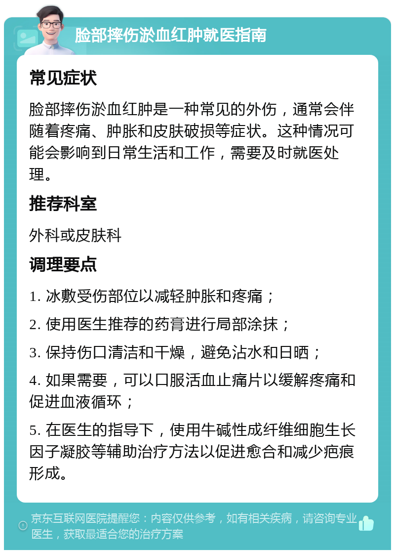 脸部摔伤淤血红肿就医指南 常见症状 脸部摔伤淤血红肿是一种常见的外伤，通常会伴随着疼痛、肿胀和皮肤破损等症状。这种情况可能会影响到日常生活和工作，需要及时就医处理。 推荐科室 外科或皮肤科 调理要点 1. 冰敷受伤部位以减轻肿胀和疼痛； 2. 使用医生推荐的药膏进行局部涂抹； 3. 保持伤口清洁和干燥，避免沾水和日晒； 4. 如果需要，可以口服活血止痛片以缓解疼痛和促进血液循环； 5. 在医生的指导下，使用牛碱性成纤维细胞生长因子凝胶等辅助治疗方法以促进愈合和减少疤痕形成。