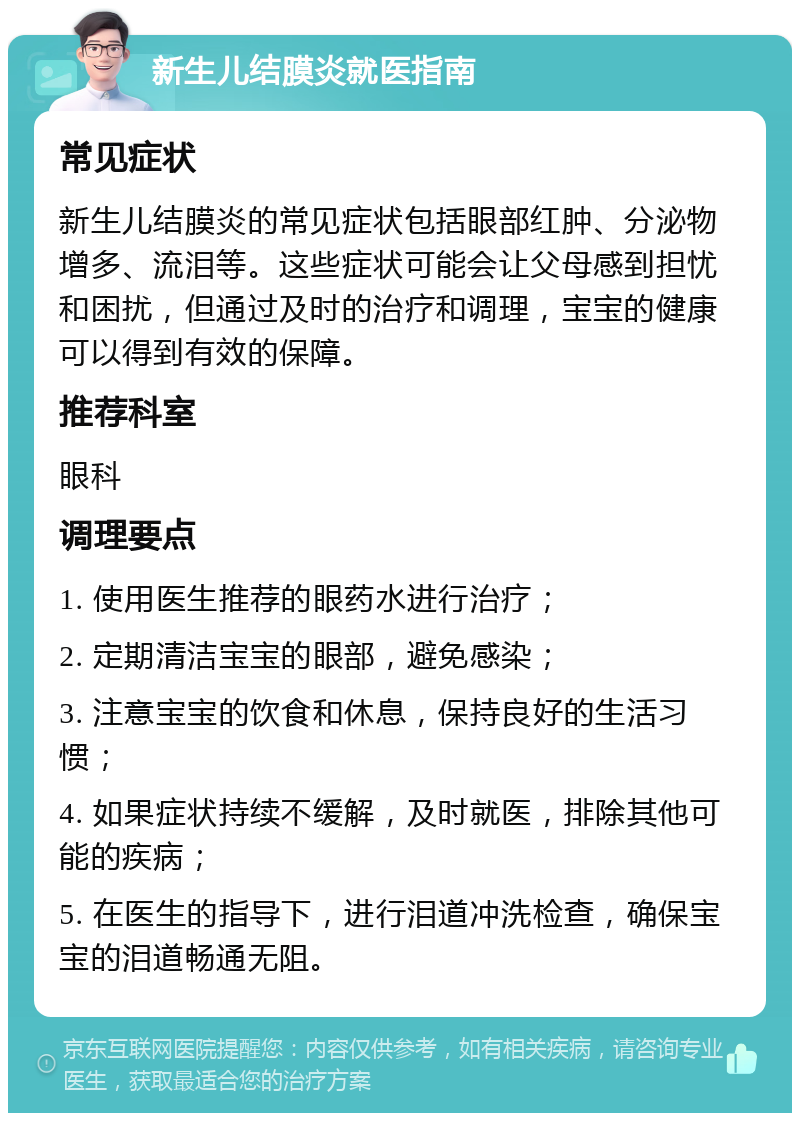 新生儿结膜炎就医指南 常见症状 新生儿结膜炎的常见症状包括眼部红肿、分泌物增多、流泪等。这些症状可能会让父母感到担忧和困扰，但通过及时的治疗和调理，宝宝的健康可以得到有效的保障。 推荐科室 眼科 调理要点 1. 使用医生推荐的眼药水进行治疗； 2. 定期清洁宝宝的眼部，避免感染； 3. 注意宝宝的饮食和休息，保持良好的生活习惯； 4. 如果症状持续不缓解，及时就医，排除其他可能的疾病； 5. 在医生的指导下，进行泪道冲洗检查，确保宝宝的泪道畅通无阻。