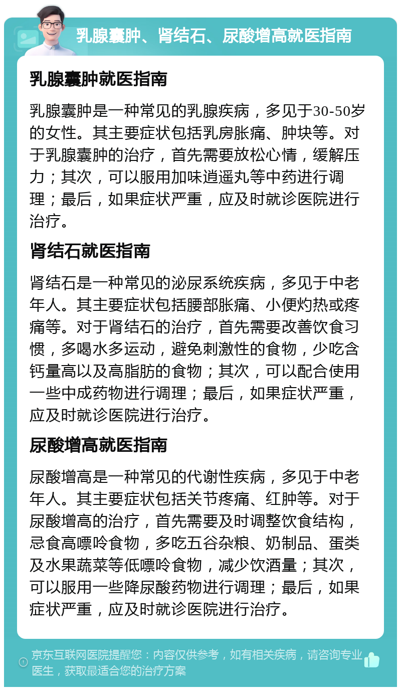 乳腺囊肿、肾结石、尿酸增高就医指南 乳腺囊肿就医指南 乳腺囊肿是一种常见的乳腺疾病，多见于30-50岁的女性。其主要症状包括乳房胀痛、肿块等。对于乳腺囊肿的治疗，首先需要放松心情，缓解压力；其次，可以服用加味逍遥丸等中药进行调理；最后，如果症状严重，应及时就诊医院进行治疗。 肾结石就医指南 肾结石是一种常见的泌尿系统疾病，多见于中老年人。其主要症状包括腰部胀痛、小便灼热或疼痛等。对于肾结石的治疗，首先需要改善饮食习惯，多喝水多运动，避免刺激性的食物，少吃含钙量高以及高脂肪的食物；其次，可以配合使用一些中成药物进行调理；最后，如果症状严重，应及时就诊医院进行治疗。 尿酸增高就医指南 尿酸增高是一种常见的代谢性疾病，多见于中老年人。其主要症状包括关节疼痛、红肿等。对于尿酸增高的治疗，首先需要及时调整饮食结构，忌食高嘌呤食物，多吃五谷杂粮、奶制品、蛋类及水果蔬菜等低嘌呤食物，减少饮酒量；其次，可以服用一些降尿酸药物进行调理；最后，如果症状严重，应及时就诊医院进行治疗。