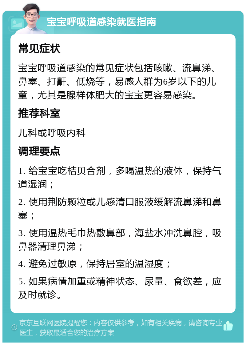 宝宝呼吸道感染就医指南 常见症状 宝宝呼吸道感染的常见症状包括咳嗽、流鼻涕、鼻塞、打鼾、低烧等，易感人群为6岁以下的儿童，尤其是腺样体肥大的宝宝更容易感染。 推荐科室 儿科或呼吸内科 调理要点 1. 给宝宝吃桔贝合剂，多喝温热的液体，保持气道湿润； 2. 使用荆防颗粒或儿感清口服液缓解流鼻涕和鼻塞； 3. 使用温热毛巾热敷鼻部，海盐水冲洗鼻腔，吸鼻器清理鼻涕； 4. 避免过敏原，保持居室的温湿度； 5. 如果病情加重或精神状态、尿量、食欲差，应及时就诊。