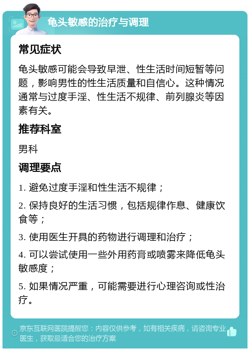 龟头敏感的治疗与调理 常见症状 龟头敏感可能会导致早泄、性生活时间短暂等问题，影响男性的性生活质量和自信心。这种情况通常与过度手淫、性生活不规律、前列腺炎等因素有关。 推荐科室 男科 调理要点 1. 避免过度手淫和性生活不规律； 2. 保持良好的生活习惯，包括规律作息、健康饮食等； 3. 使用医生开具的药物进行调理和治疗； 4. 可以尝试使用一些外用药膏或喷雾来降低龟头敏感度； 5. 如果情况严重，可能需要进行心理咨询或性治疗。