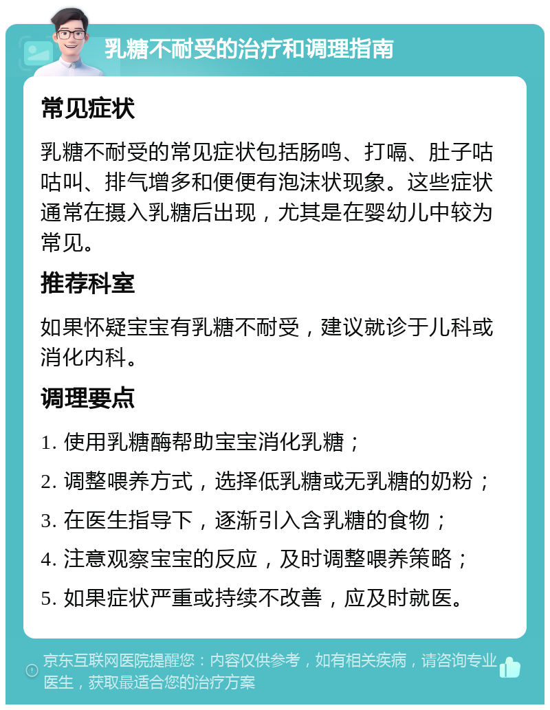 乳糖不耐受的治疗和调理指南 常见症状 乳糖不耐受的常见症状包括肠鸣、打嗝、肚子咕咕叫、排气增多和便便有泡沫状现象。这些症状通常在摄入乳糖后出现，尤其是在婴幼儿中较为常见。 推荐科室 如果怀疑宝宝有乳糖不耐受，建议就诊于儿科或消化内科。 调理要点 1. 使用乳糖酶帮助宝宝消化乳糖； 2. 调整喂养方式，选择低乳糖或无乳糖的奶粉； 3. 在医生指导下，逐渐引入含乳糖的食物； 4. 注意观察宝宝的反应，及时调整喂养策略； 5. 如果症状严重或持续不改善，应及时就医。