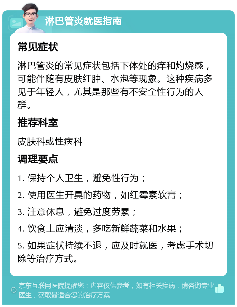 淋巴管炎就医指南 常见症状 淋巴管炎的常见症状包括下体处的痒和灼烧感，可能伴随有皮肤红肿、水泡等现象。这种疾病多见于年轻人，尤其是那些有不安全性行为的人群。 推荐科室 皮肤科或性病科 调理要点 1. 保持个人卫生，避免性行为； 2. 使用医生开具的药物，如红霉素软膏； 3. 注意休息，避免过度劳累； 4. 饮食上应清淡，多吃新鲜蔬菜和水果； 5. 如果症状持续不退，应及时就医，考虑手术切除等治疗方式。