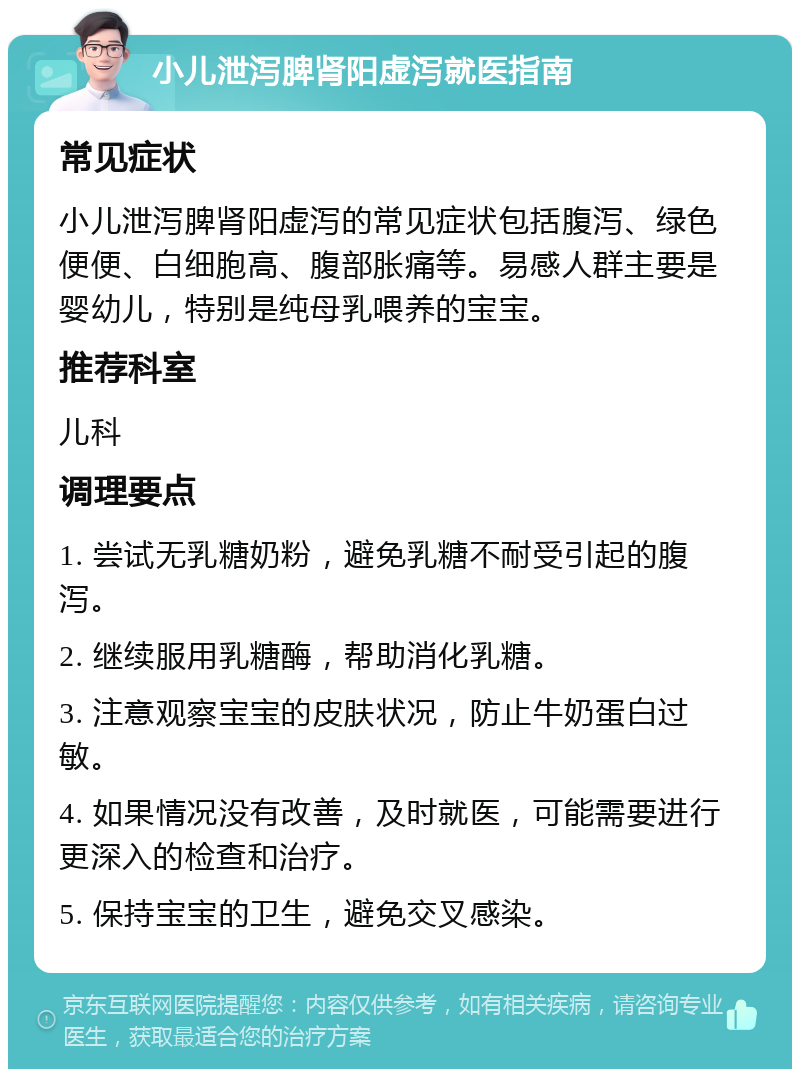 小儿泄泻脾肾阳虚泻就医指南 常见症状 小儿泄泻脾肾阳虚泻的常见症状包括腹泻、绿色便便、白细胞高、腹部胀痛等。易感人群主要是婴幼儿，特别是纯母乳喂养的宝宝。 推荐科室 儿科 调理要点 1. 尝试无乳糖奶粉，避免乳糖不耐受引起的腹泻。 2. 继续服用乳糖酶，帮助消化乳糖。 3. 注意观察宝宝的皮肤状况，防止牛奶蛋白过敏。 4. 如果情况没有改善，及时就医，可能需要进行更深入的检查和治疗。 5. 保持宝宝的卫生，避免交叉感染。