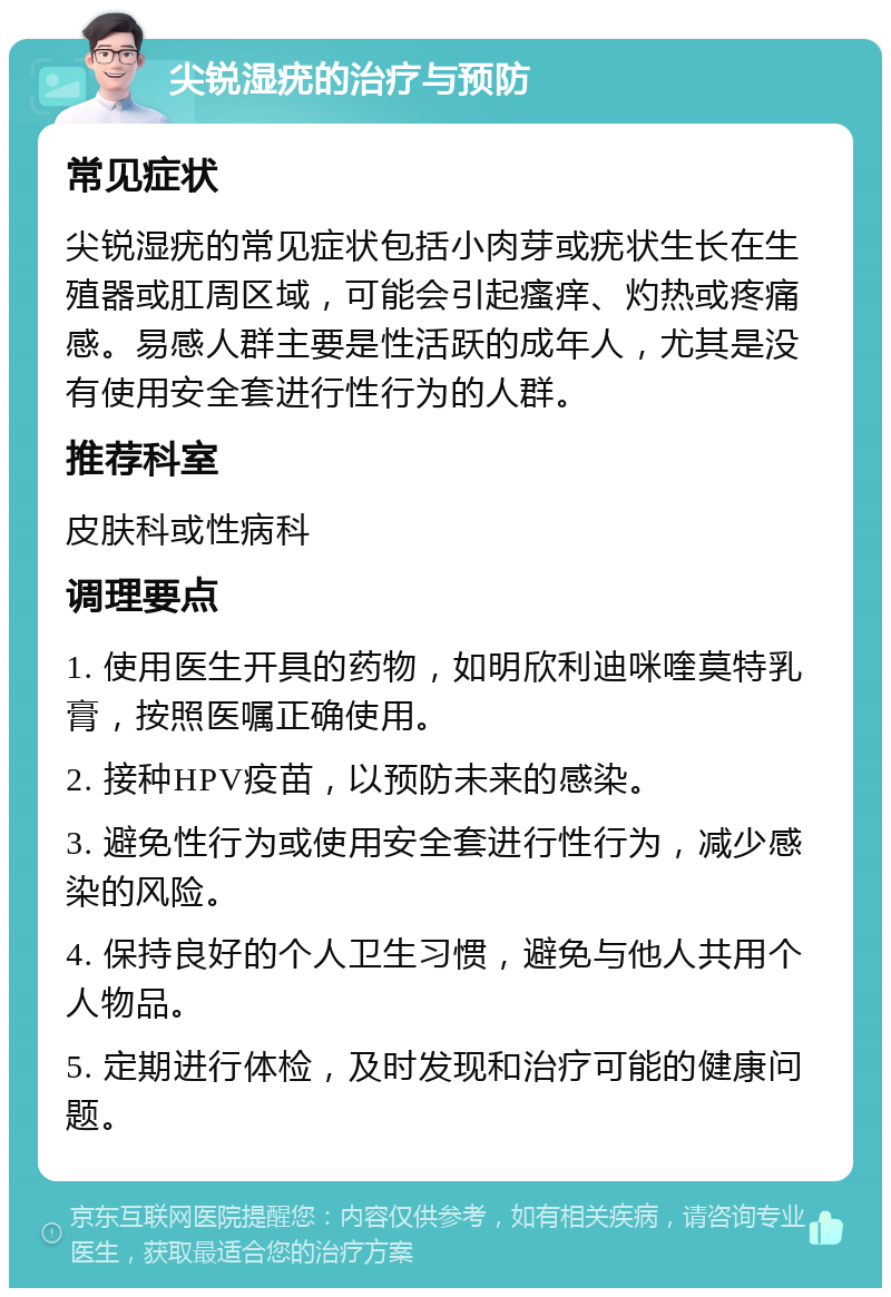 尖锐湿疣的治疗与预防 常见症状 尖锐湿疣的常见症状包括小肉芽或疣状生长在生殖器或肛周区域，可能会引起瘙痒、灼热或疼痛感。易感人群主要是性活跃的成年人，尤其是没有使用安全套进行性行为的人群。 推荐科室 皮肤科或性病科 调理要点 1. 使用医生开具的药物，如明欣利迪咪喹莫特乳膏，按照医嘱正确使用。 2. 接种HPV疫苗，以预防未来的感染。 3. 避免性行为或使用安全套进行性行为，减少感染的风险。 4. 保持良好的个人卫生习惯，避免与他人共用个人物品。 5. 定期进行体检，及时发现和治疗可能的健康问题。