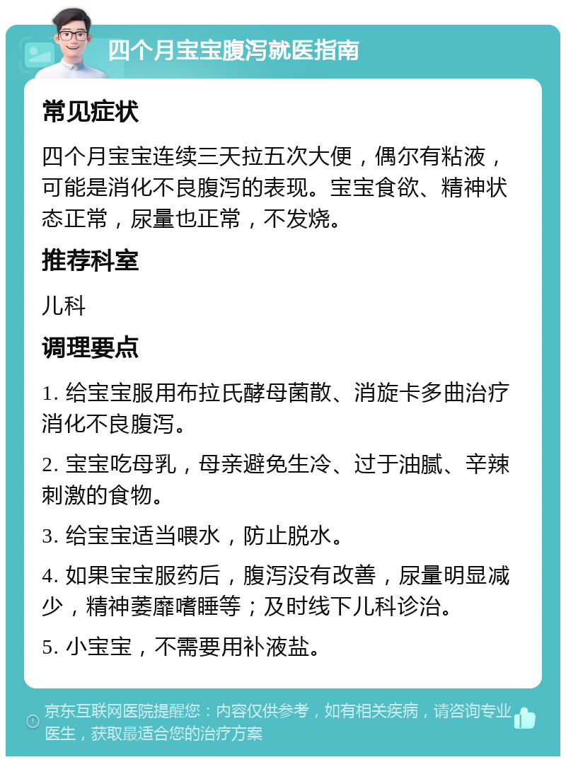 四个月宝宝腹泻就医指南 常见症状 四个月宝宝连续三天拉五次大便，偶尔有粘液，可能是消化不良腹泻的表现。宝宝食欲、精神状态正常，尿量也正常，不发烧。 推荐科室 儿科 调理要点 1. 给宝宝服用布拉氏酵母菌散、消旋卡多曲治疗消化不良腹泻。 2. 宝宝吃母乳，母亲避免生冷、过于油腻、辛辣刺激的食物。 3. 给宝宝适当喂水，防止脱水。 4. 如果宝宝服药后，腹泻没有改善，尿量明显减少，精神萎靡嗜睡等；及时线下儿科诊治。 5. 小宝宝，不需要用补液盐。