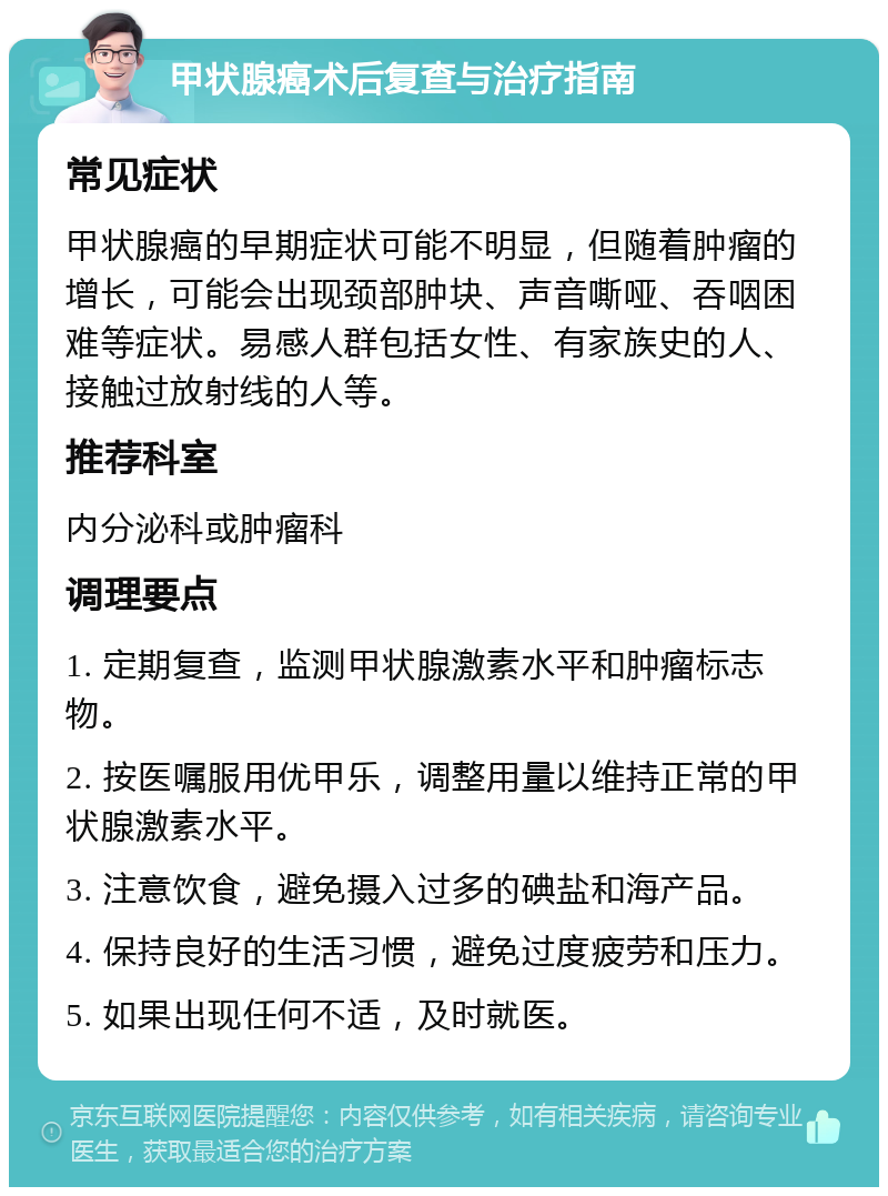 甲状腺癌术后复查与治疗指南 常见症状 甲状腺癌的早期症状可能不明显，但随着肿瘤的增长，可能会出现颈部肿块、声音嘶哑、吞咽困难等症状。易感人群包括女性、有家族史的人、接触过放射线的人等。 推荐科室 内分泌科或肿瘤科 调理要点 1. 定期复查，监测甲状腺激素水平和肿瘤标志物。 2. 按医嘱服用优甲乐，调整用量以维持正常的甲状腺激素水平。 3. 注意饮食，避免摄入过多的碘盐和海产品。 4. 保持良好的生活习惯，避免过度疲劳和压力。 5. 如果出现任何不适，及时就医。