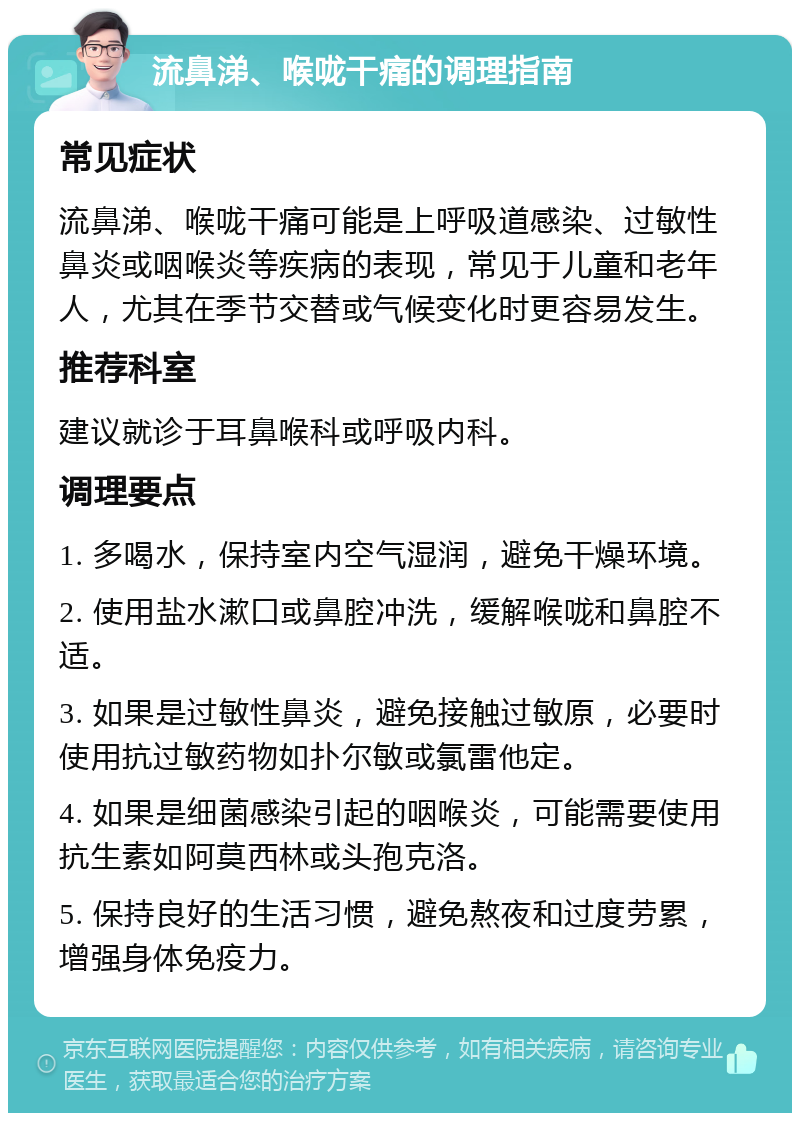 流鼻涕、喉咙干痛的调理指南 常见症状 流鼻涕、喉咙干痛可能是上呼吸道感染、过敏性鼻炎或咽喉炎等疾病的表现，常见于儿童和老年人，尤其在季节交替或气候变化时更容易发生。 推荐科室 建议就诊于耳鼻喉科或呼吸内科。 调理要点 1. 多喝水，保持室内空气湿润，避免干燥环境。 2. 使用盐水漱口或鼻腔冲洗，缓解喉咙和鼻腔不适。 3. 如果是过敏性鼻炎，避免接触过敏原，必要时使用抗过敏药物如扑尔敏或氯雷他定。 4. 如果是细菌感染引起的咽喉炎，可能需要使用抗生素如阿莫西林或头孢克洛。 5. 保持良好的生活习惯，避免熬夜和过度劳累，增强身体免疫力。