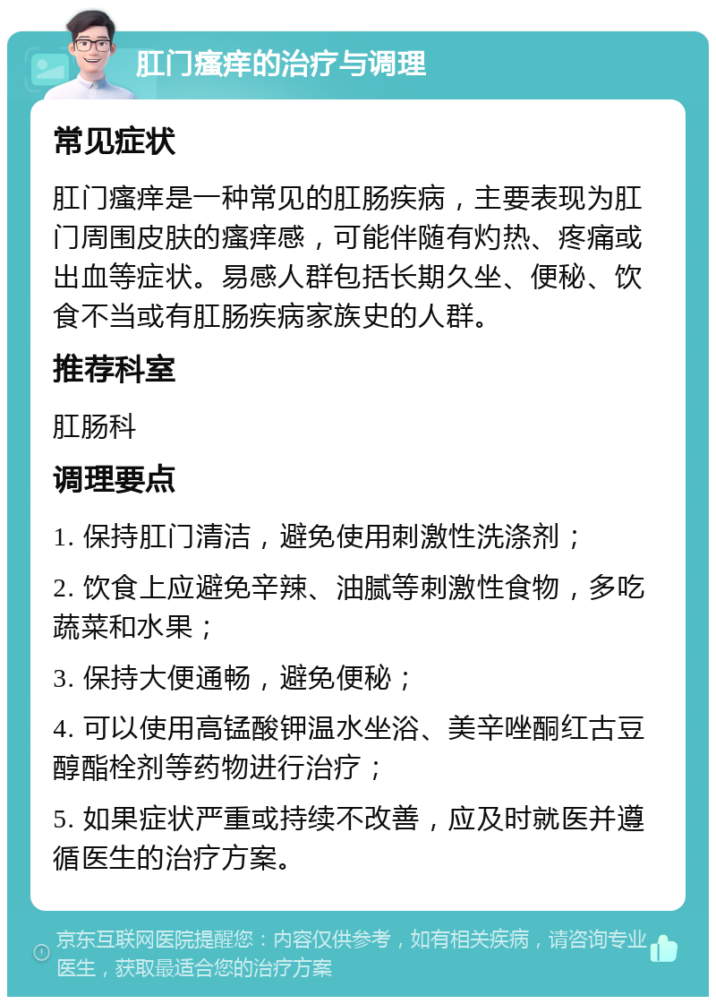 肛门瘙痒的治疗与调理 常见症状 肛门瘙痒是一种常见的肛肠疾病，主要表现为肛门周围皮肤的瘙痒感，可能伴随有灼热、疼痛或出血等症状。易感人群包括长期久坐、便秘、饮食不当或有肛肠疾病家族史的人群。 推荐科室 肛肠科 调理要点 1. 保持肛门清洁，避免使用刺激性洗涤剂； 2. 饮食上应避免辛辣、油腻等刺激性食物，多吃蔬菜和水果； 3. 保持大便通畅，避免便秘； 4. 可以使用高锰酸钾温水坐浴、美辛唑酮红古豆醇酯栓剂等药物进行治疗； 5. 如果症状严重或持续不改善，应及时就医并遵循医生的治疗方案。