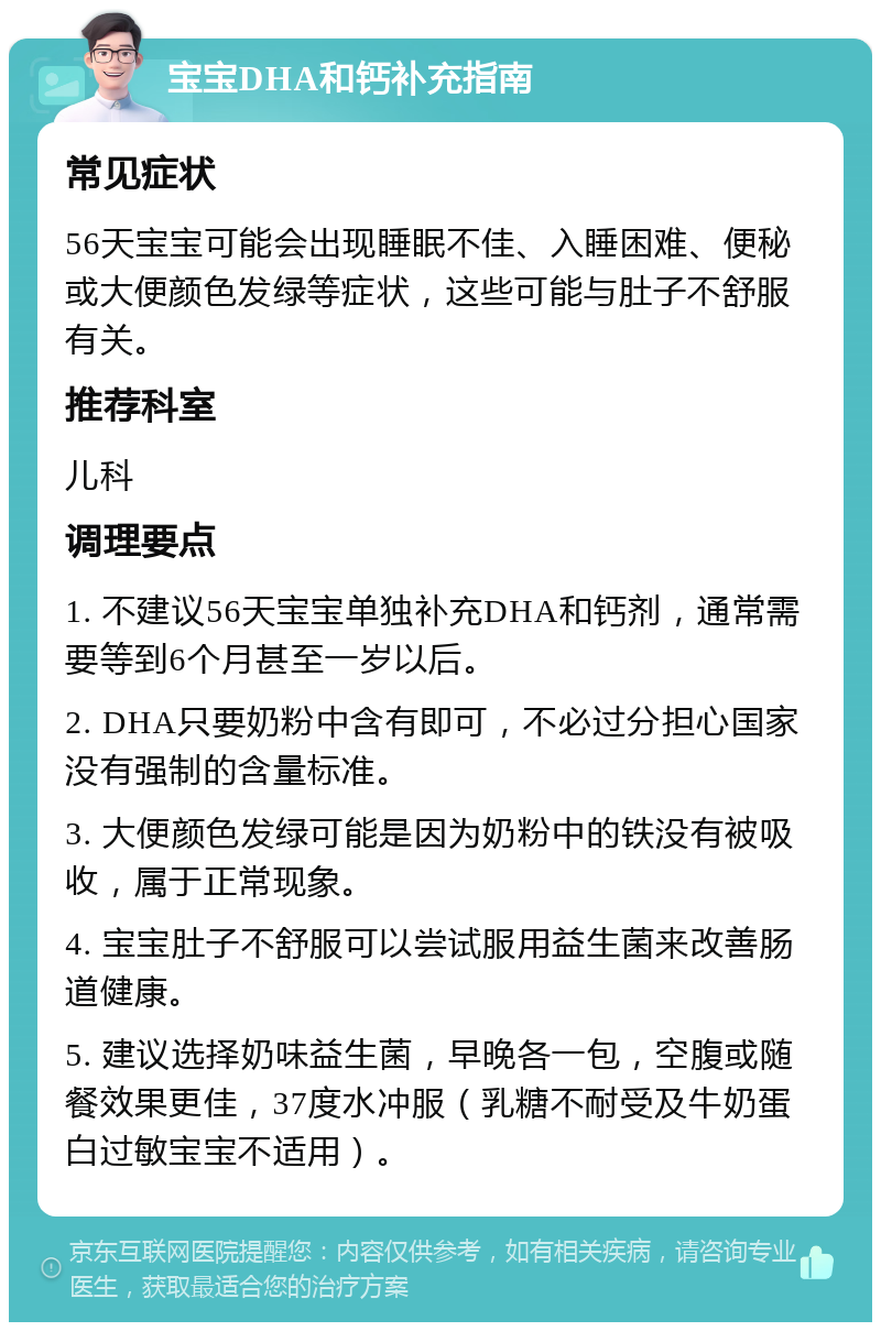 宝宝DHA和钙补充指南 常见症状 56天宝宝可能会出现睡眠不佳、入睡困难、便秘或大便颜色发绿等症状，这些可能与肚子不舒服有关。 推荐科室 儿科 调理要点 1. 不建议56天宝宝单独补充DHA和钙剂，通常需要等到6个月甚至一岁以后。 2. DHA只要奶粉中含有即可，不必过分担心国家没有强制的含量标准。 3. 大便颜色发绿可能是因为奶粉中的铁没有被吸收，属于正常现象。 4. 宝宝肚子不舒服可以尝试服用益生菌来改善肠道健康。 5. 建议选择奶味益生菌，早晚各一包，空腹或随餐效果更佳，37度水冲服（乳糖不耐受及牛奶蛋白过敏宝宝不适用）。