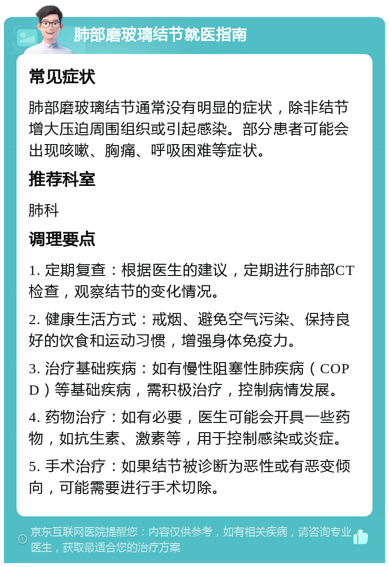 肺部磨玻璃结节就医指南 常见症状 肺部磨玻璃结节通常没有明显的症状，除非结节增大压迫周围组织或引起感染。部分患者可能会出现咳嗽、胸痛、呼吸困难等症状。 推荐科室 肺科 调理要点 1. 定期复查：根据医生的建议，定期进行肺部CT检查，观察结节的变化情况。 2. 健康生活方式：戒烟、避免空气污染、保持良好的饮食和运动习惯，增强身体免疫力。 3. 治疗基础疾病：如有慢性阻塞性肺疾病（COPD）等基础疾病，需积极治疗，控制病情发展。 4. 药物治疗：如有必要，医生可能会开具一些药物，如抗生素、激素等，用于控制感染或炎症。 5. 手术治疗：如果结节被诊断为恶性或有恶变倾向，可能需要进行手术切除。