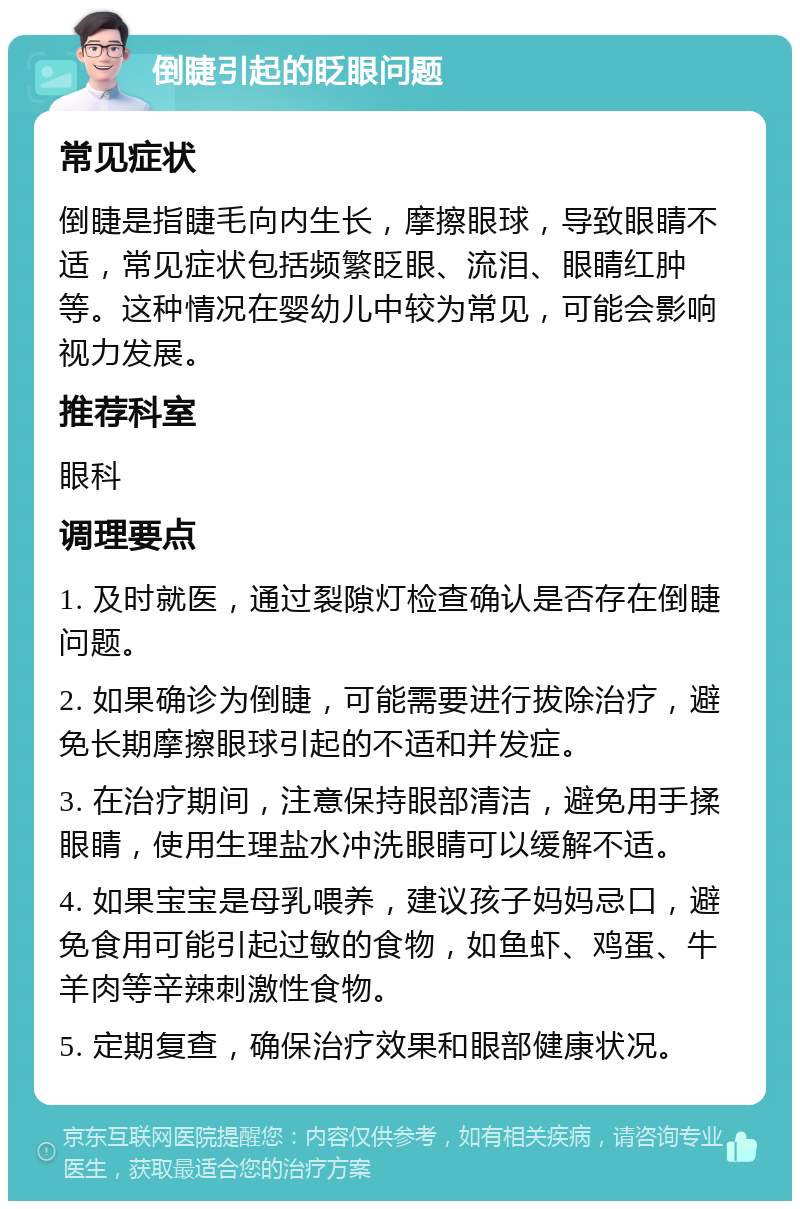 倒睫引起的眨眼问题 常见症状 倒睫是指睫毛向内生长，摩擦眼球，导致眼睛不适，常见症状包括频繁眨眼、流泪、眼睛红肿等。这种情况在婴幼儿中较为常见，可能会影响视力发展。 推荐科室 眼科 调理要点 1. 及时就医，通过裂隙灯检查确认是否存在倒睫问题。 2. 如果确诊为倒睫，可能需要进行拔除治疗，避免长期摩擦眼球引起的不适和并发症。 3. 在治疗期间，注意保持眼部清洁，避免用手揉眼睛，使用生理盐水冲洗眼睛可以缓解不适。 4. 如果宝宝是母乳喂养，建议孩子妈妈忌口，避免食用可能引起过敏的食物，如鱼虾、鸡蛋、牛羊肉等辛辣刺激性食物。 5. 定期复查，确保治疗效果和眼部健康状况。