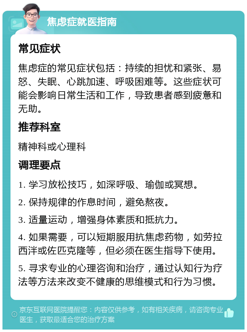 焦虑症就医指南 常见症状 焦虑症的常见症状包括：持续的担忧和紧张、易怒、失眠、心跳加速、呼吸困难等。这些症状可能会影响日常生活和工作，导致患者感到疲惫和无助。 推荐科室 精神科或心理科 调理要点 1. 学习放松技巧，如深呼吸、瑜伽或冥想。 2. 保持规律的作息时间，避免熬夜。 3. 适量运动，增强身体素质和抵抗力。 4. 如果需要，可以短期服用抗焦虑药物，如劳拉西泮或佐匹克隆等，但必须在医生指导下使用。 5. 寻求专业的心理咨询和治疗，通过认知行为疗法等方法来改变不健康的思维模式和行为习惯。