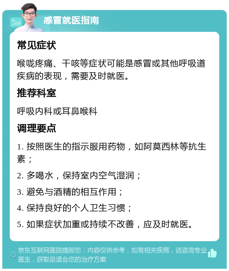 感冒就医指南 常见症状 喉咙疼痛、干咳等症状可能是感冒或其他呼吸道疾病的表现，需要及时就医。 推荐科室 呼吸内科或耳鼻喉科 调理要点 1. 按照医生的指示服用药物，如阿莫西林等抗生素； 2. 多喝水，保持室内空气湿润； 3. 避免与酒精的相互作用； 4. 保持良好的个人卫生习惯； 5. 如果症状加重或持续不改善，应及时就医。