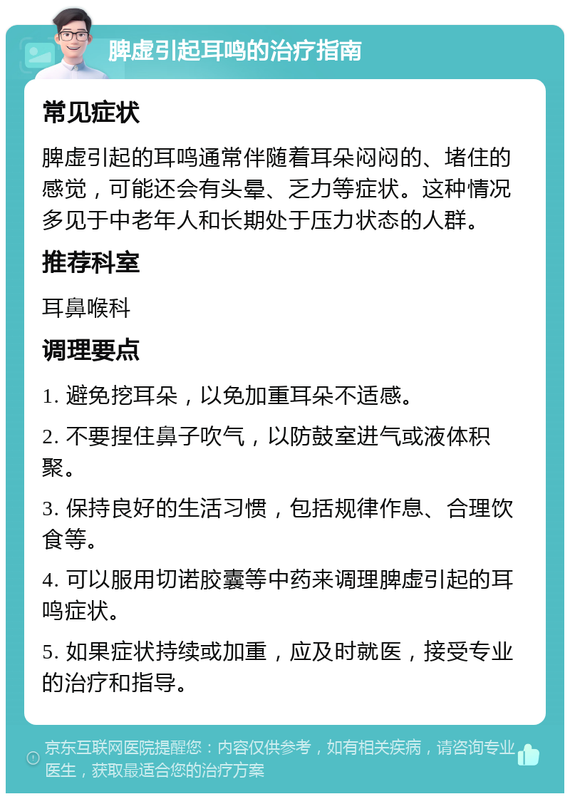 脾虚引起耳鸣的治疗指南 常见症状 脾虚引起的耳鸣通常伴随着耳朵闷闷的、堵住的感觉，可能还会有头晕、乏力等症状。这种情况多见于中老年人和长期处于压力状态的人群。 推荐科室 耳鼻喉科 调理要点 1. 避免挖耳朵，以免加重耳朵不适感。 2. 不要捏住鼻子吹气，以防鼓室进气或液体积聚。 3. 保持良好的生活习惯，包括规律作息、合理饮食等。 4. 可以服用切诺胶囊等中药来调理脾虚引起的耳鸣症状。 5. 如果症状持续或加重，应及时就医，接受专业的治疗和指导。