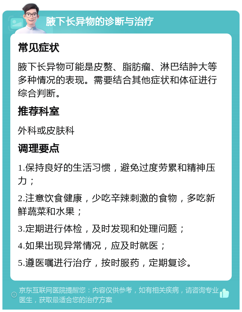 腋下长异物的诊断与治疗 常见症状 腋下长异物可能是皮赘、脂肪瘤、淋巴结肿大等多种情况的表现。需要结合其他症状和体征进行综合判断。 推荐科室 外科或皮肤科 调理要点 1.保持良好的生活习惯，避免过度劳累和精神压力； 2.注意饮食健康，少吃辛辣刺激的食物，多吃新鲜蔬菜和水果； 3.定期进行体检，及时发现和处理问题； 4.如果出现异常情况，应及时就医； 5.遵医嘱进行治疗，按时服药，定期复诊。