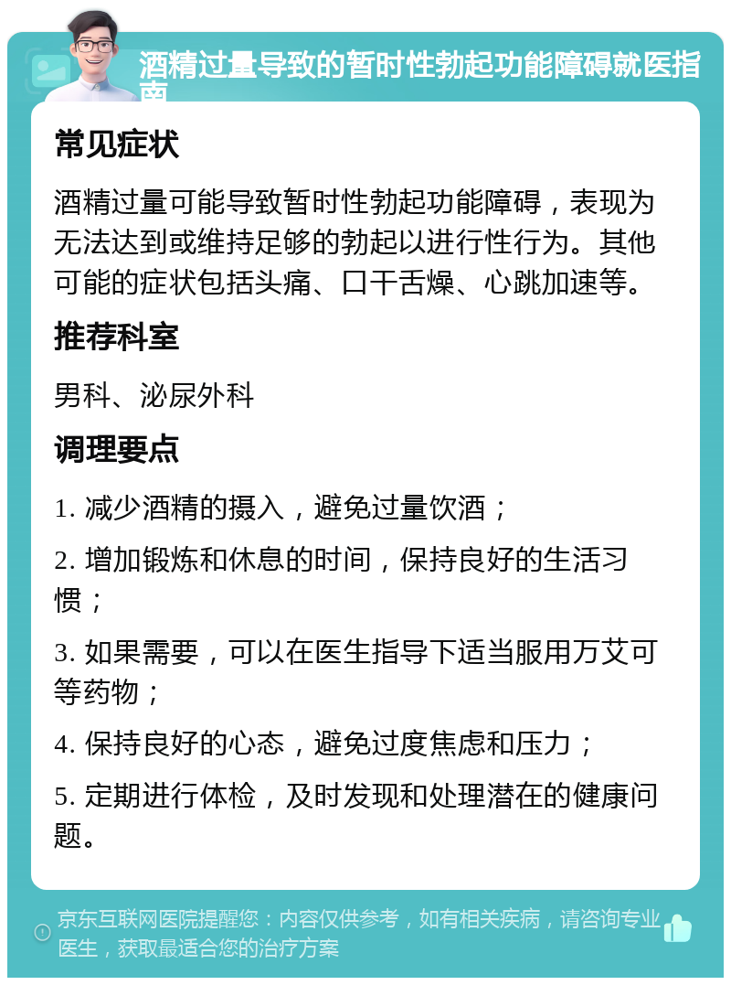 酒精过量导致的暂时性勃起功能障碍就医指南 常见症状 酒精过量可能导致暂时性勃起功能障碍，表现为无法达到或维持足够的勃起以进行性行为。其他可能的症状包括头痛、口干舌燥、心跳加速等。 推荐科室 男科、泌尿外科 调理要点 1. 减少酒精的摄入，避免过量饮酒； 2. 增加锻炼和休息的时间，保持良好的生活习惯； 3. 如果需要，可以在医生指导下适当服用万艾可等药物； 4. 保持良好的心态，避免过度焦虑和压力； 5. 定期进行体检，及时发现和处理潜在的健康问题。