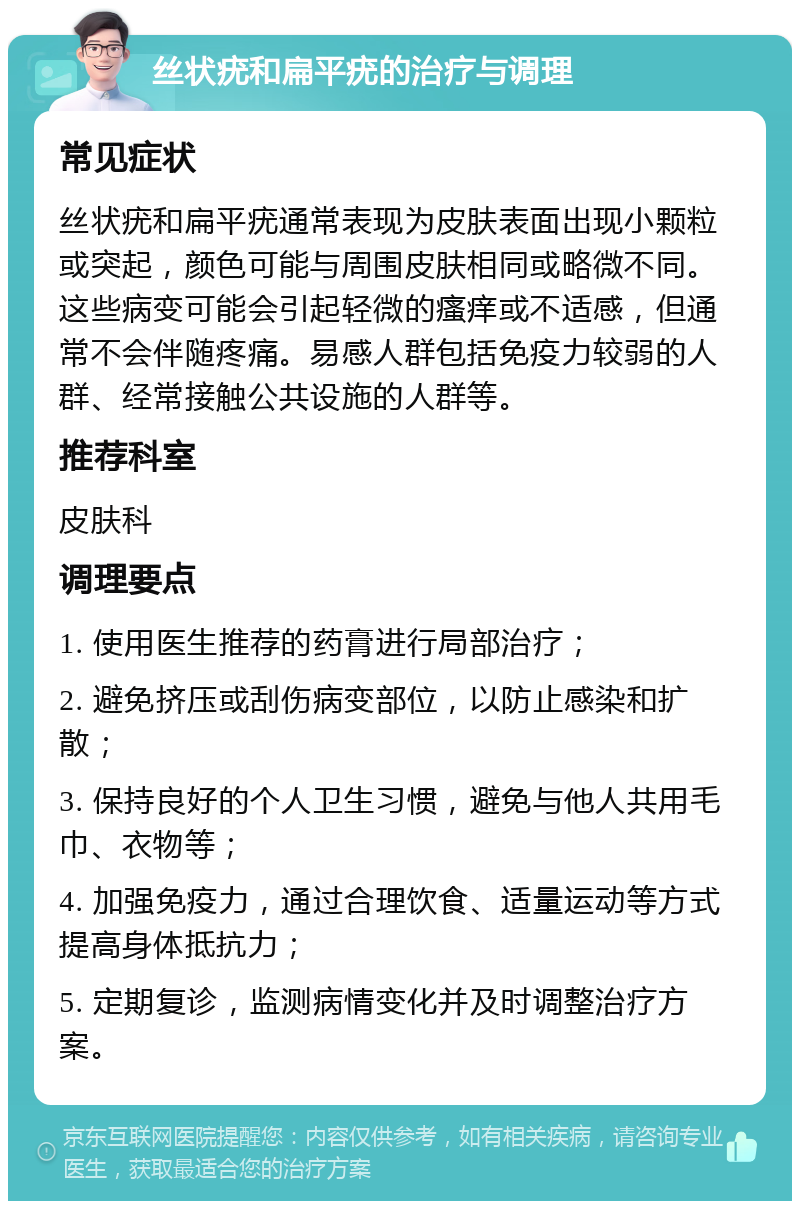 丝状疣和扁平疣的治疗与调理 常见症状 丝状疣和扁平疣通常表现为皮肤表面出现小颗粒或突起，颜色可能与周围皮肤相同或略微不同。这些病变可能会引起轻微的瘙痒或不适感，但通常不会伴随疼痛。易感人群包括免疫力较弱的人群、经常接触公共设施的人群等。 推荐科室 皮肤科 调理要点 1. 使用医生推荐的药膏进行局部治疗； 2. 避免挤压或刮伤病变部位，以防止感染和扩散； 3. 保持良好的个人卫生习惯，避免与他人共用毛巾、衣物等； 4. 加强免疫力，通过合理饮食、适量运动等方式提高身体抵抗力； 5. 定期复诊，监测病情变化并及时调整治疗方案。