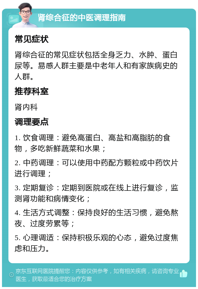 肾综合征的中医调理指南 常见症状 肾综合征的常见症状包括全身乏力、水肿、蛋白尿等。易感人群主要是中老年人和有家族病史的人群。 推荐科室 肾内科 调理要点 1. 饮食调理：避免高蛋白、高盐和高脂肪的食物，多吃新鲜蔬菜和水果； 2. 中药调理：可以使用中药配方颗粒或中药饮片进行调理； 3. 定期复诊：定期到医院或在线上进行复诊，监测肾功能和病情变化； 4. 生活方式调整：保持良好的生活习惯，避免熬夜、过度劳累等； 5. 心理调适：保持积极乐观的心态，避免过度焦虑和压力。