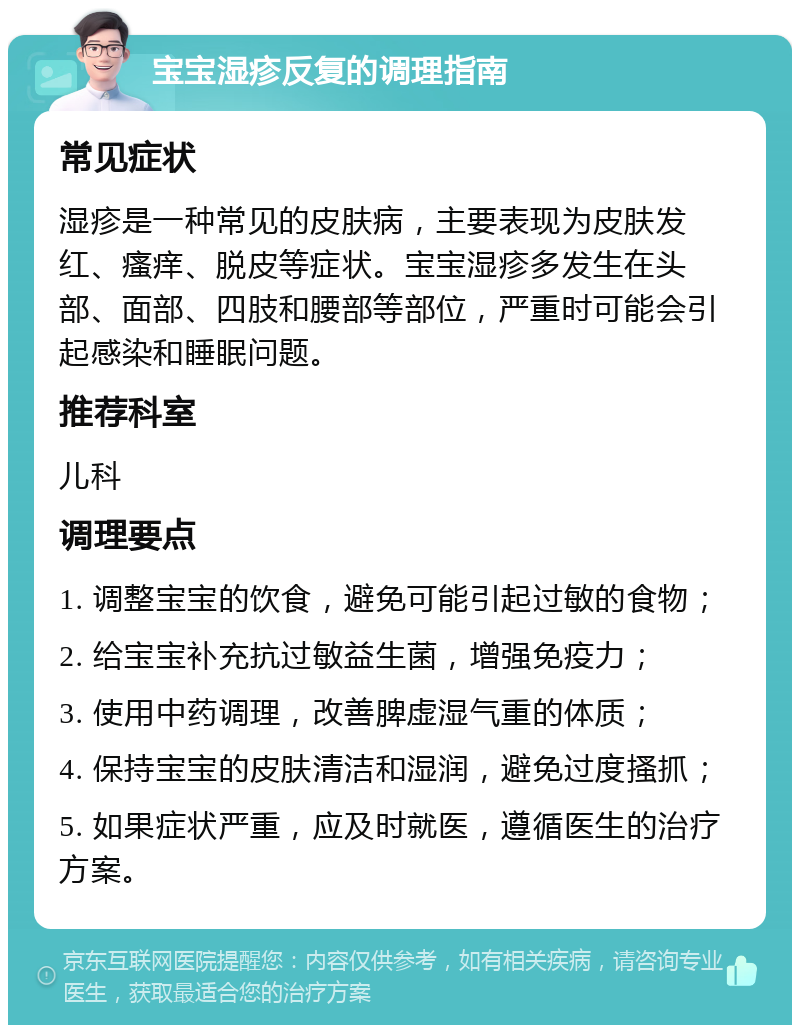 宝宝湿疹反复的调理指南 常见症状 湿疹是一种常见的皮肤病，主要表现为皮肤发红、瘙痒、脱皮等症状。宝宝湿疹多发生在头部、面部、四肢和腰部等部位，严重时可能会引起感染和睡眠问题。 推荐科室 儿科 调理要点 1. 调整宝宝的饮食，避免可能引起过敏的食物； 2. 给宝宝补充抗过敏益生菌，增强免疫力； 3. 使用中药调理，改善脾虚湿气重的体质； 4. 保持宝宝的皮肤清洁和湿润，避免过度搔抓； 5. 如果症状严重，应及时就医，遵循医生的治疗方案。