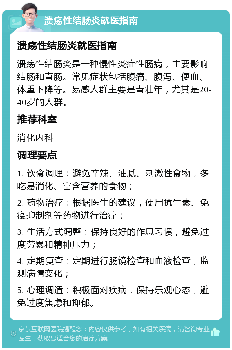 溃疡性结肠炎就医指南 溃疡性结肠炎就医指南 溃疡性结肠炎是一种慢性炎症性肠病，主要影响结肠和直肠。常见症状包括腹痛、腹泻、便血、体重下降等。易感人群主要是青壮年，尤其是20-40岁的人群。 推荐科室 消化内科 调理要点 1. 饮食调理：避免辛辣、油腻、刺激性食物，多吃易消化、富含营养的食物； 2. 药物治疗：根据医生的建议，使用抗生素、免疫抑制剂等药物进行治疗； 3. 生活方式调整：保持良好的作息习惯，避免过度劳累和精神压力； 4. 定期复查：定期进行肠镜检查和血液检查，监测病情变化； 5. 心理调适：积极面对疾病，保持乐观心态，避免过度焦虑和抑郁。